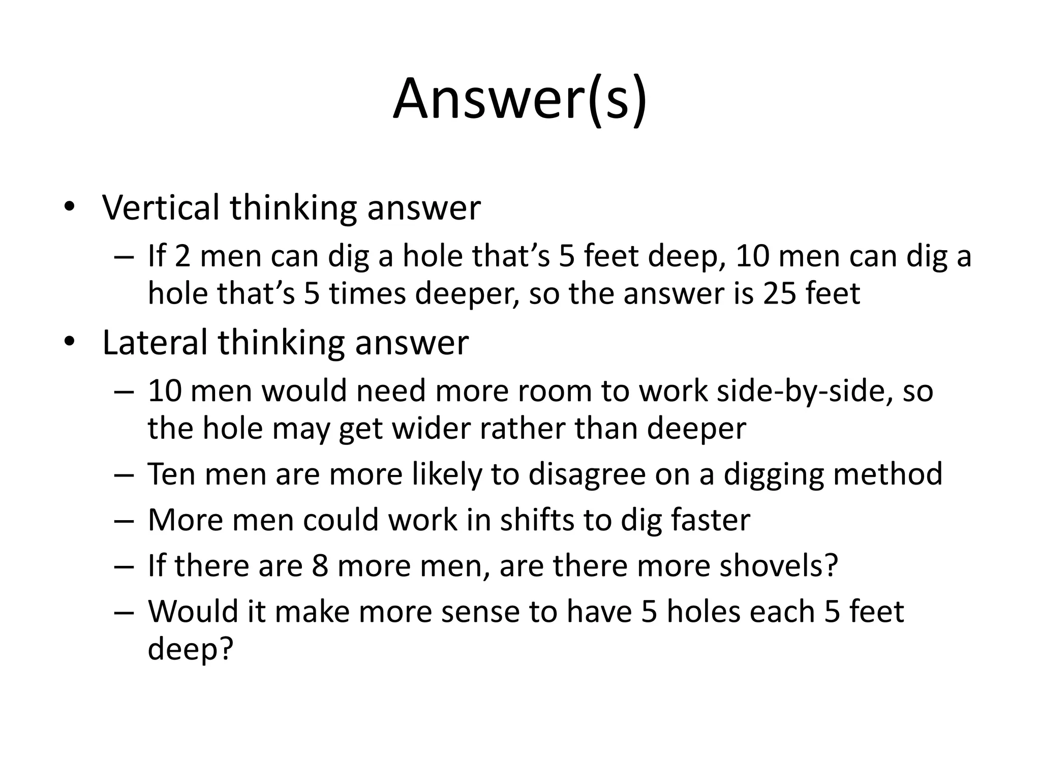 Answer(s)
• Vertical thinking answer
   – If 2 men can dig a hole that’s 5 feet deep, 10 men can dig a
     hole that’s 5 times deeper, so the answer is 25 feet
• Lateral thinking answer
   – 10 men would need more room to work side-by-side, so
     the hole may get wider rather than deeper
   – Ten men are more likely to disagree on a digging method
   – More men could work in shifts to dig faster
   – If there are 8 more men, are there more shovels?
   – Would it make more sense to have 5 holes each 5 feet
     deep?
 