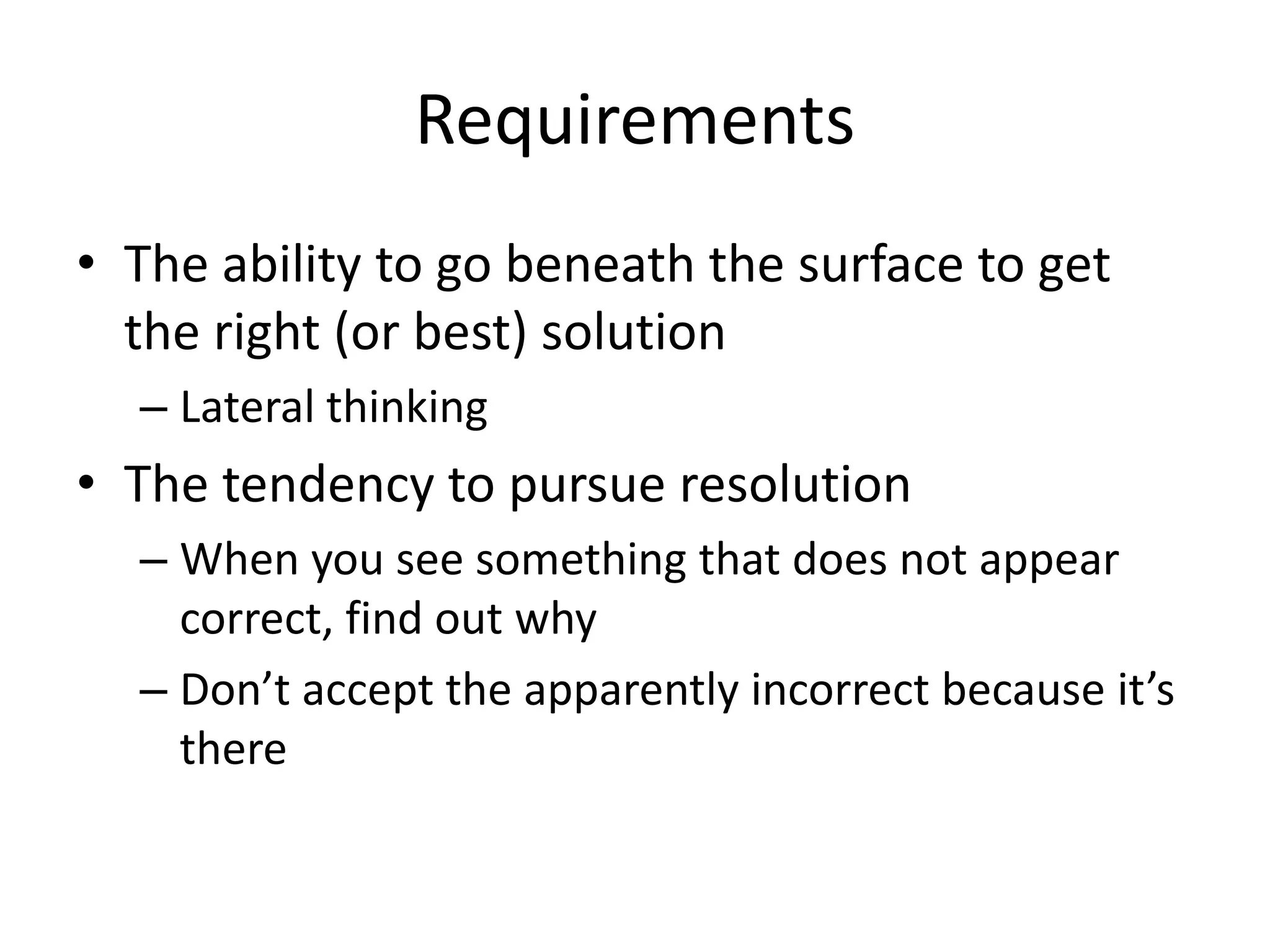 Requirements
• The ability to go beneath the surface to get
  the right (or best) solution
  – Lateral thinking
• The tendency to pursue resolution
  – When you see something that does not appear
    correct, find out why
  – Don’t accept the apparently incorrect because it’s
    there
 