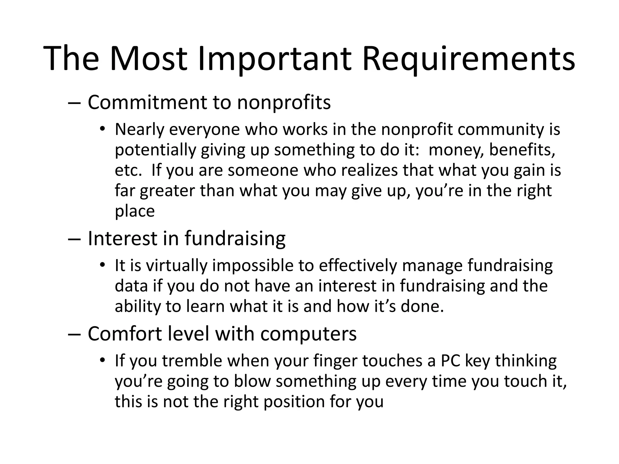 The Most Important Requirements
 – Commitment to nonprofits
    • Nearly everyone who works in the nonprofit community is
      potentially giving up something to do it: money, benefits,
      etc. If you are someone who realizes that what you gain is
      far greater than what you may give up, you’re in the right
      place
 – Interest in fundraising
    • It is virtually impossible to effectively manage fundraising
      data if you do not have an interest in fundraising and the
      ability to learn what it is and how it’s done.
 – Comfort level with computers
    • If you tremble when your finger touches a PC key thinking
      you’re going to blow something up every time you touch it,
      this is not the right position for you
 