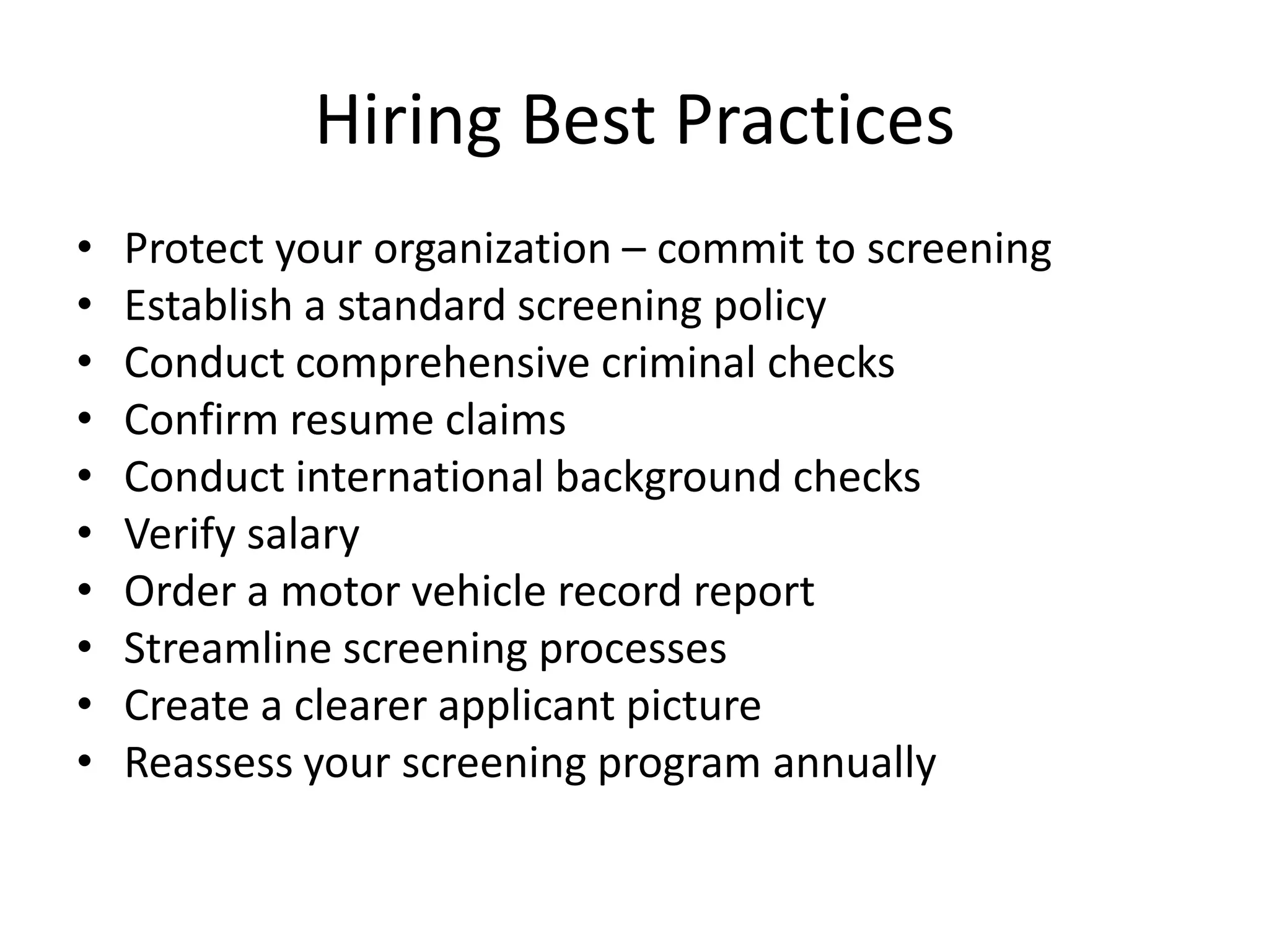 Hiring Best Practices
•   Protect your organization – commit to screening
•   Establish a standard screening policy
•   Conduct comprehensive criminal checks
•   Confirm resume claims
•   Conduct international background checks
•   Verify salary
•   Order a motor vehicle record report
•   Streamline screening processes
•   Create a clearer applicant picture
•   Reassess your screening program annually
 