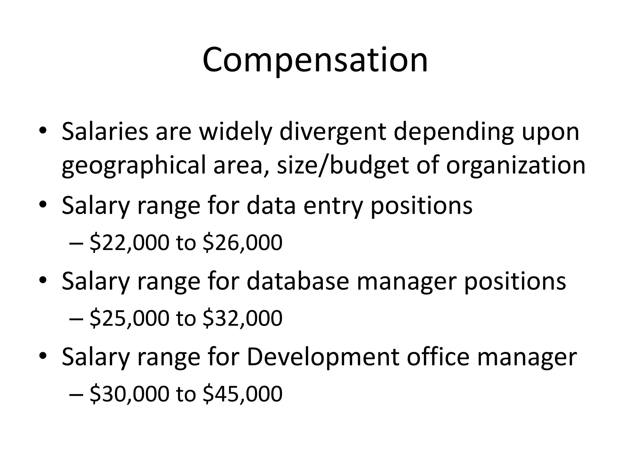 Compensation
• Salaries are widely divergent depending upon
  geographical area, size/budget of organization
• Salary range for data entry positions
  – $22,000 to $26,000
• Salary range for database manager positions
  – $25,000 to $32,000
• Salary range for Development office manager
  – $30,000 to $45,000
 
