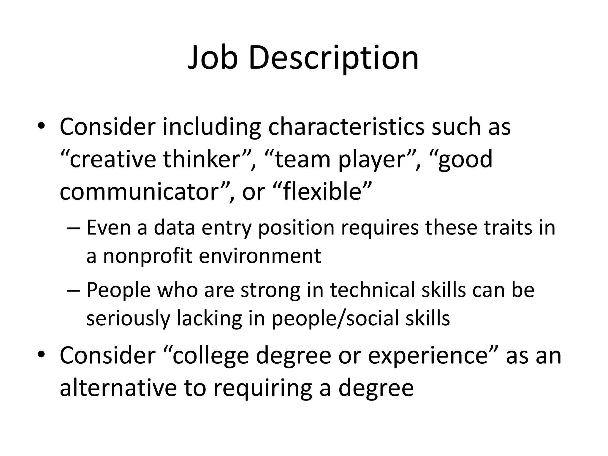 Job Description
• Consider including characteristics such as
  “creative thinker”, “team player”, “good
  communicator”, or “flexible”
  – Even a data entry position requires these traits in
    a nonprofit environment
  – People who are strong in technical skills can be
    seriously lacking in people/social skills
• Consider “college degree or experience” as an
  alternative to requiring a degree
 