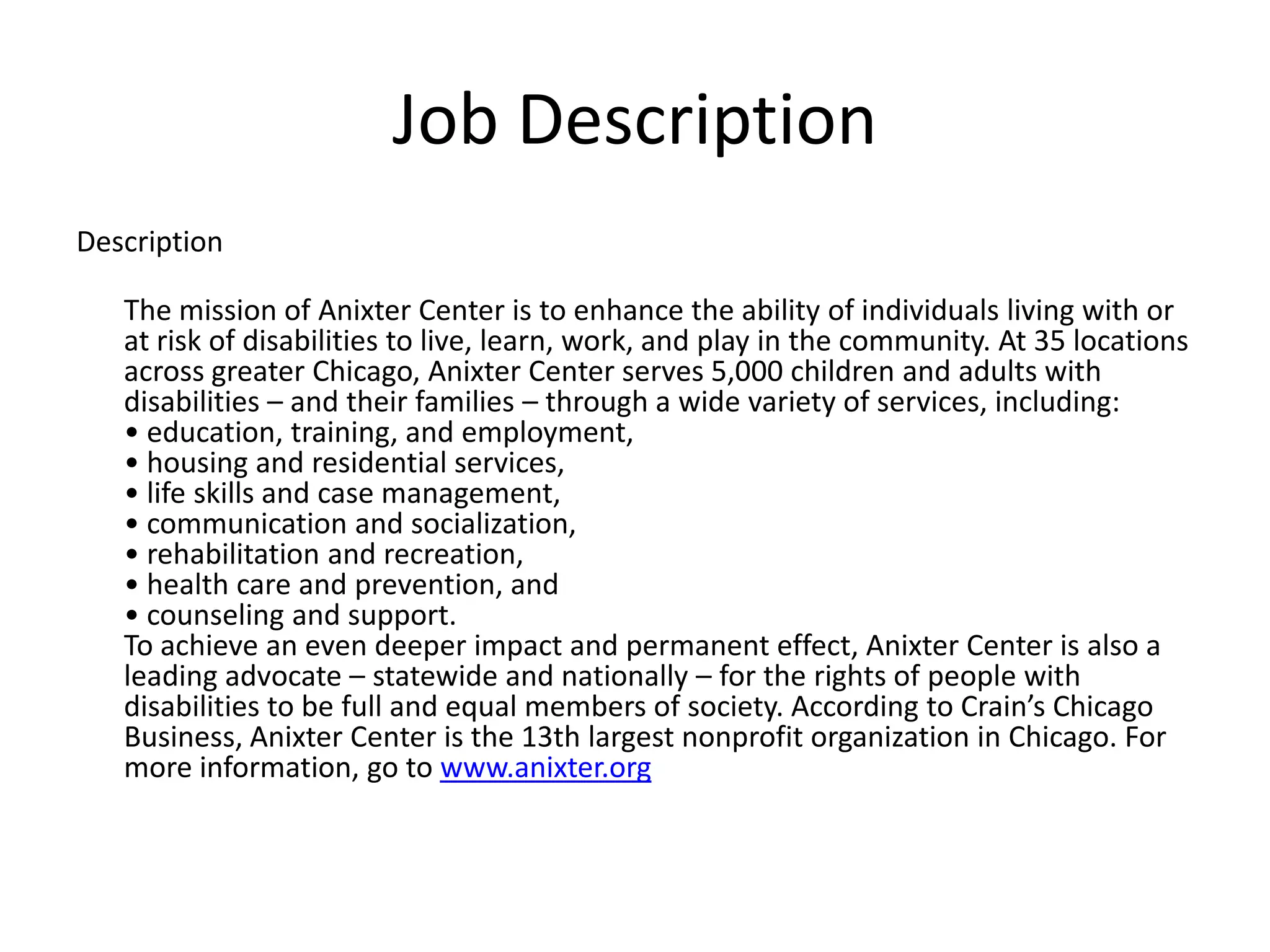 Job Description
Description

   The mission of Anixter Center is to enhance the ability of individuals living with or
   at risk of disabilities to live, learn, work, and play in the community. At 35 locations
   across greater Chicago, Anixter Center serves 5,000 children and adults with
   disabilities – and their families – through a wide variety of services, including:
   • education, training, and employment,
   • housing and residential services,
   • life skills and case management,
   • communication and socialization,
   • rehabilitation and recreation,
   • health care and prevention, and
   • counseling and support.
   To achieve an even deeper impact and permanent effect, Anixter Center is also a
   leading advocate – statewide and nationally – for the rights of people with
   disabilities to be full and equal members of society. According to Crain’s Chicago
   Business, Anixter Center is the 13th largest nonprofit organization in Chicago. For
   more information, go to www.anixter.org
 