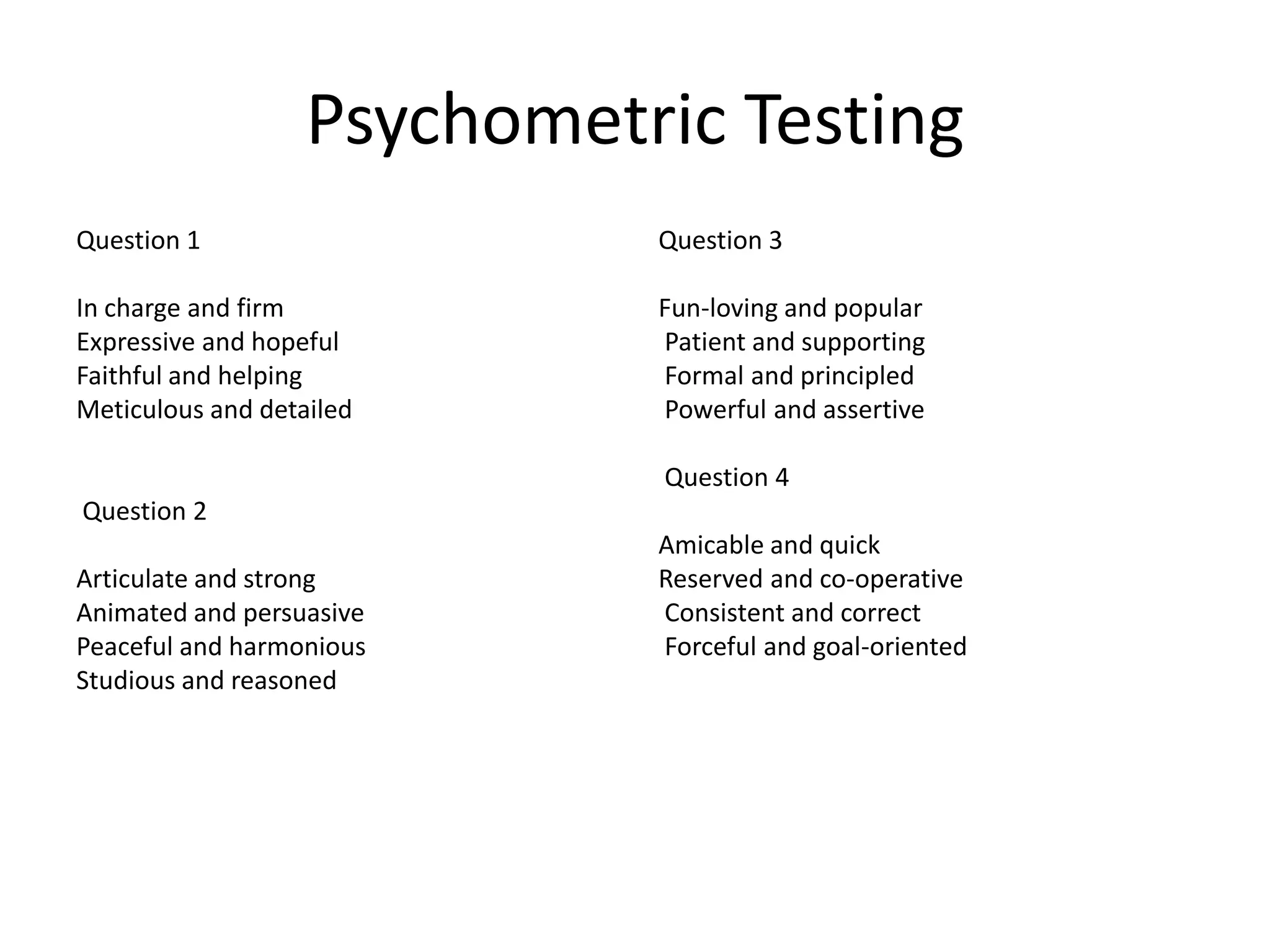 Psychometric Testing
Question 1                   Question 3

In charge and firm           Fun-loving and popular
Expressive and hopeful       Patient and supporting
Faithful and helping         Formal and principled
Meticulous and detailed      Powerful and assertive

                             Question 4
Question 2
                             Amicable and quick
Articulate and strong        Reserved and co-operative
Animated and persuasive      Consistent and correct
Peaceful and harmonious      Forceful and goal-oriented
Studious and reasoned
 