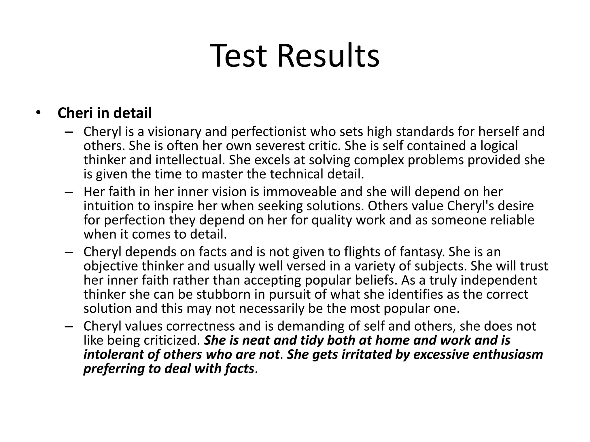 Test Results
• Cheri in detail
    – Cheryl is a visionary and perfectionist who sets high standards for herself and
      others. She is often her own severest critic. She is self contained a logical
      thinker and intellectual. She excels at solving complex problems provided she
      is given the time to master the technical detail.
    – Her faith in her inner vision is immoveable and she will depend on her
      intuition to inspire her when seeking solutions. Others value Cheryl's desire
      for perfection they depend on her for quality work and as someone reliable
      when it comes to detail.
    – Cheryl depends on facts and is not given to flights of fantasy. She is an
      objective thinker and usually well versed in a variety of subjects. She will trust
      her inner faith rather than accepting popular beliefs. As a truly independent
      thinker she can be stubborn in pursuit of what she identifies as the correct
      solution and this may not necessarily be the most popular one.
    – Cheryl values correctness and is demanding of self and others, she does not
      like being criticized. She is neat and tidy both at home and work and is
      intolerant of others who are not. She gets irritated by excessive enthusiasm
      preferring to deal with facts.
 