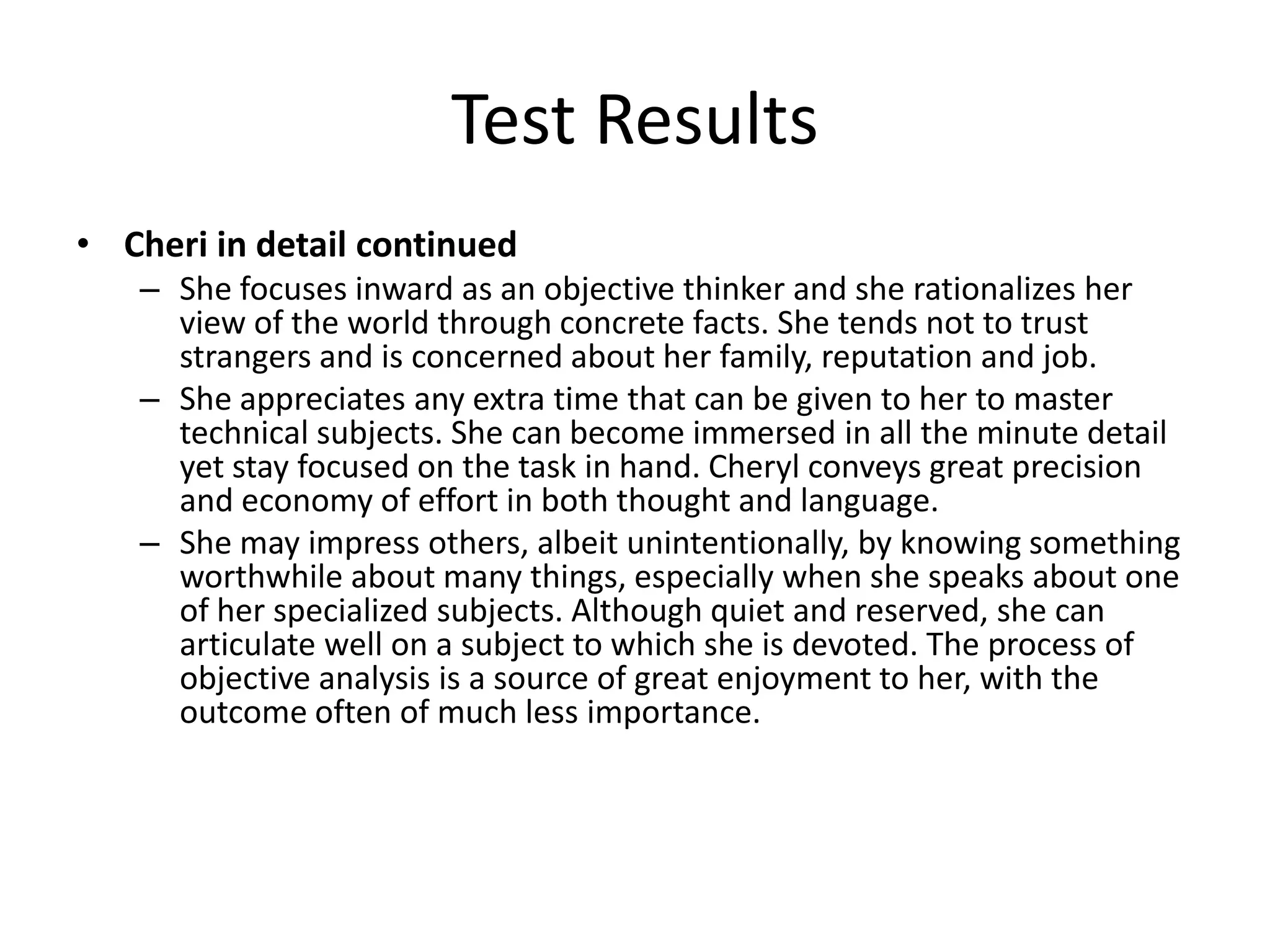 Test Results
• Cheri in detail continued
   – She focuses inward as an objective thinker and she rationalizes her
     view of the world through concrete facts. She tends not to trust
     strangers and is concerned about her family, reputation and job.
   – She appreciates any extra time that can be given to her to master
     technical subjects. She can become immersed in all the minute detail
     yet stay focused on the task in hand. Cheryl conveys great precision
     and economy of effort in both thought and language.
   – She may impress others, albeit unintentionally, by knowing something
     worthwhile about many things, especially when she speaks about one
     of her specialized subjects. Although quiet and reserved, she can
     articulate well on a subject to which she is devoted. The process of
     objective analysis is a source of great enjoyment to her, with the
     outcome often of much less importance.
 