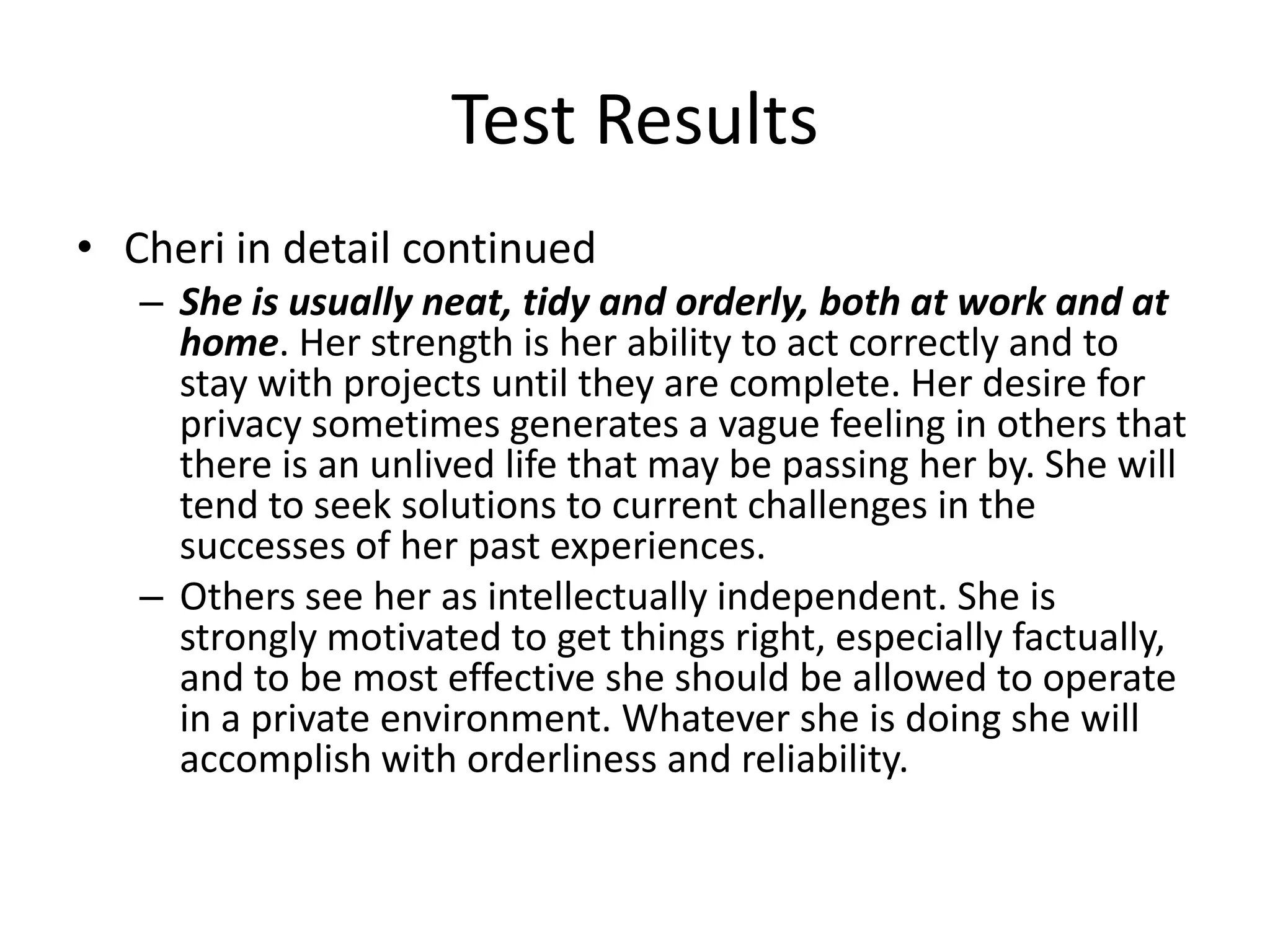 Test Results
• Cheri in detail continued
   – She is usually neat, tidy and orderly, both at work and at
     home. Her strength is her ability to act correctly and to
     stay with projects until they are complete. Her desire for
     privacy sometimes generates a vague feeling in others that
     there is an unlived life that may be passing her by. She will
     tend to seek solutions to current challenges in the
     successes of her past experiences.
   – Others see her as intellectually independent. She is
     strongly motivated to get things right, especially factually,
     and to be most effective she should be allowed to operate
     in a private environment. Whatever she is doing she will
     accomplish with orderliness and reliability.
 