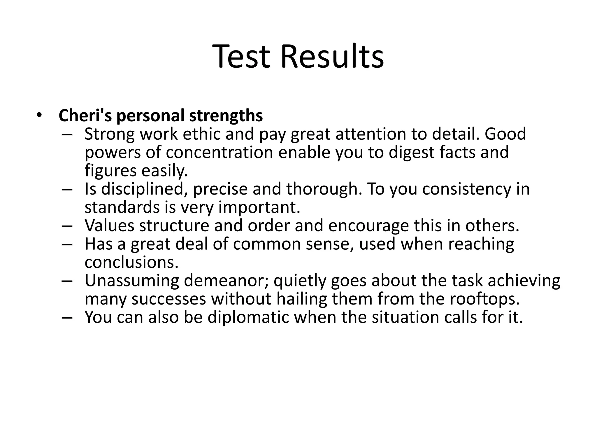 Test Results
• Cheri's personal strengths
  – Strong work ethic and pay great attention to detail. Good
     powers of concentration enable you to digest facts and
     figures easily.
  – Is disciplined, precise and thorough. To you consistency in
     standards is very important.
  – Values structure and order and encourage this in others.
  – Has a great deal of common sense, used when reaching
     conclusions.
  – Unassuming demeanor; quietly goes about the task achieving
     many successes without hailing them from the rooftops.
  – You can also be diplomatic when the situation calls for it.
 