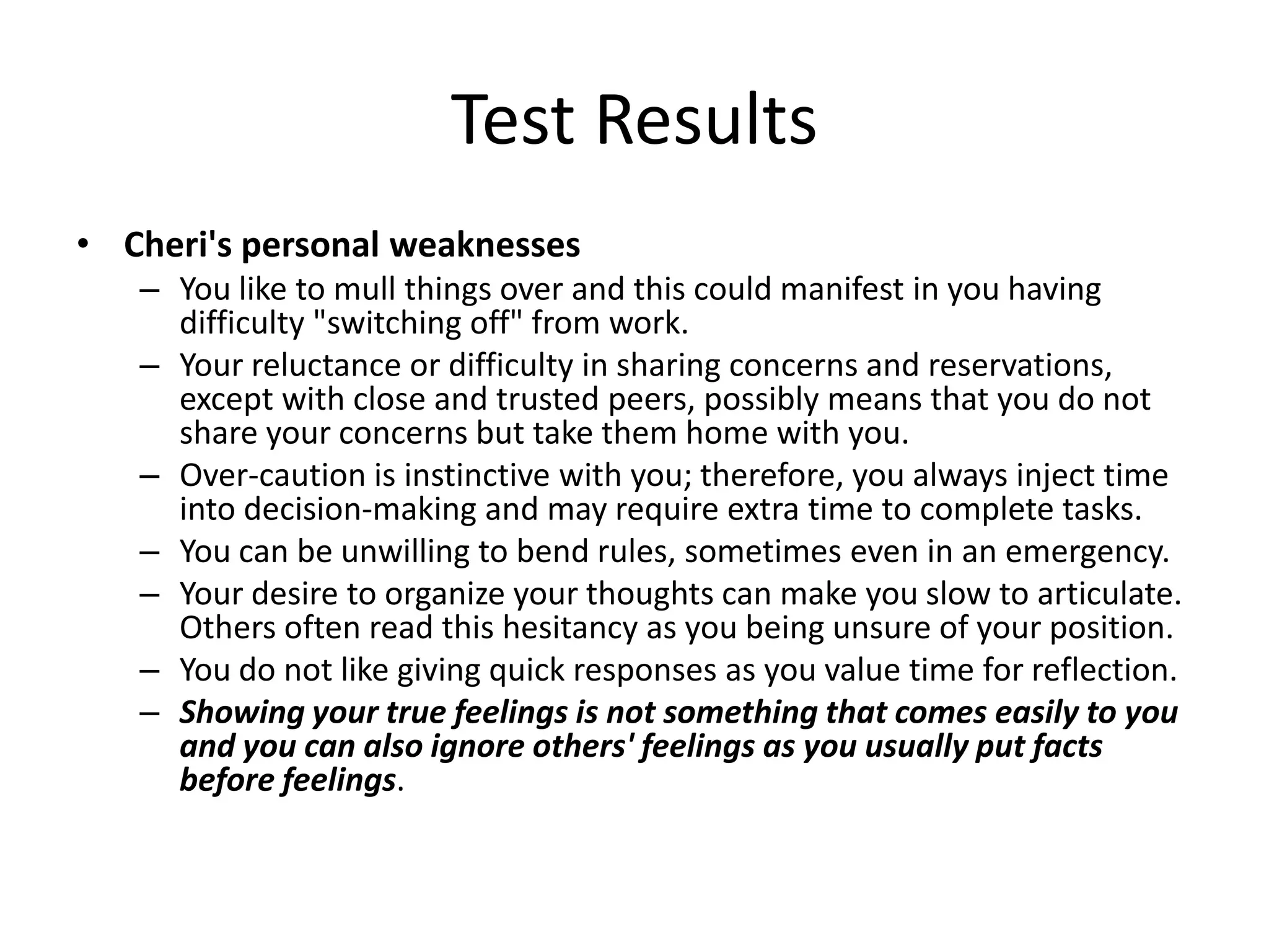 Test Results
• Cheri's personal weaknesses
   – You like to mull things over and this could manifest in you having
     difficulty "switching off" from work.
   – Your reluctance or difficulty in sharing concerns and reservations,
     except with close and trusted peers, possibly means that you do not
     share your concerns but take them home with you.
   – Over-caution is instinctive with you; therefore, you always inject time
     into decision-making and may require extra time to complete tasks.
   – You can be unwilling to bend rules, sometimes even in an emergency.
   – Your desire to organize your thoughts can make you slow to articulate.
     Others often read this hesitancy as you being unsure of your position.
   – You do not like giving quick responses as you value time for reflection.
   – Showing your true feelings is not something that comes easily to you
     and you can also ignore others' feelings as you usually put facts
     before feelings.
 