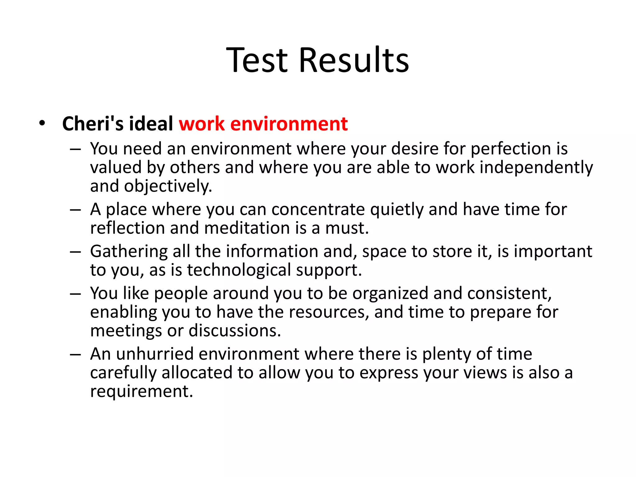 Test Results
• Cheri's ideal work environment
   – You need an environment where your desire for perfection is
     valued by others and where you are able to work independently
     and objectively.
   – A place where you can concentrate quietly and have time for
     reflection and meditation is a must.
   – Gathering all the information and, space to store it, is important
     to you, as is technological support.
   – You like people around you to be organized and consistent,
     enabling you to have the resources, and time to prepare for
     meetings or discussions.
   – An unhurried environment where there is plenty of time
     carefully allocated to allow you to express your views is also a
     requirement.
 