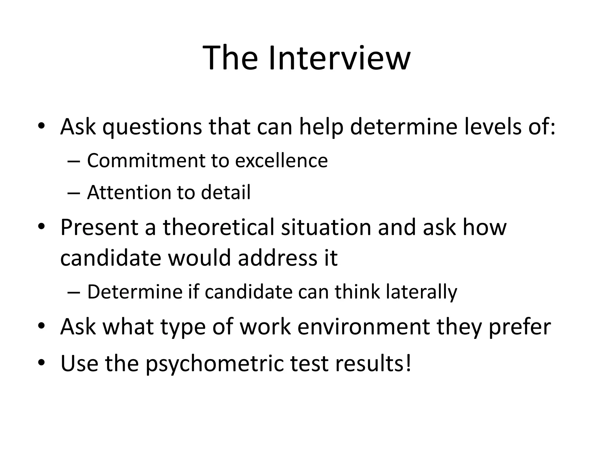 The Interview
• Ask questions that can help determine levels of:
  – Commitment to excellence
  – Attention to detail
• Present a theoretical situation and ask how
  candidate would address it
  – Determine if candidate can think laterally
• Ask what type of work environment they prefer
• Use the psychometric test results!
 