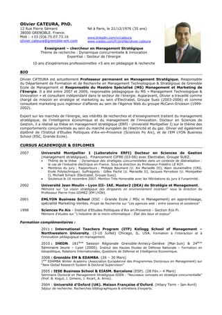 Olivier CATEURA, PhD.
12 Rue Pierre Sémard                      Né à Paris, le 21/12/1976 (35 ans)
38000 GRENOBLE. France.
Mob : +33 (0)6.75.07.73.16                www.linkedin.com/in/cateura
olivier.cateura@grenoble-em.com           www.viadeo.com/fr/profile/olivier.cateura

              Enseignant – chercheur en Management Stratégique
            Thème de recherche : Dynamique concurrentielle & Innovation
                          Expertise : Secteur de l’énergie

       10 ans d’expériences professionnelles +5 ans en pédagogie & recherche

BIO
Olivier CATEURA est actuellement Professeur permanent en Management Stratégique, Responsable
du Département de Formation et de Recherche en Management Technologique & Stratégique de Grenoble
Ecole de Management et Responsable du Mastère Spécialisé (MS) Management et Marketing de
l’Energie. Il a été entre 2007 et 2009, responsable pédagogique du MS « Management Technologique &
Innovation » et consultant indépendant dans le secteur de l’énergie. Auparavant, Olivier a travaillé comme
chargé de mission en stratégie et marketing au sein d’Electrabel, Groupe Suez (2003-2006) et comme
consultant marketing puis ingénieur d’affaires au sein de l’Agence Web du groupe McCann-Erickson (1999-
2002).

Expert sur les marchés de l’énergie, ses intérêts de recherches et d’enseignement traitent du management
stratégique, de l’intelligence économique et du management de l’innovation. Docteur en Sciences de
Gestion, il a réalisé sa thèse en management stratégique (ERFI - Université Montpellier I) sur le thème des
comportements concurrentiels au sein du marché européen de l’électricité et du gaz. Olivier est également
diplômé de l’Institut d’Etudes Politiques d’Aix-en-Provence (Sciences Po Aix), et de l’EM LYON Business
School (ESC, Grande Ecole).

CURSUS ACADEMIQUE & DIPLOMES

2007        Université Montpellier 1 (Laboratoire ERFI) Docteur en Sciences de Gestion
            (management stratégique). Financement CIFRE (03-06) avec Electrabel, Groupe SUEZ.
            •   Thème de la thèse : Dynamique des stratégies concurrentielles dans un contexte de libéralisation :
                le cas de l’industrie électrique en France. Sous la direction du Professeur Frédéric LE ROY.
            •   Membres du jury : Rapporteurs : Philippe Baumard (U. Aix Marseille III), Alain Jeunemaître (CRG,
                Ecole Polytechnique). Suffragants : Gilles Paché (U. Marseille II), Jacques Percebois (U. Montpellier
                I), Michaël Schack (Electrabel, Groupe Suez).
            •   Soutenue le 16 novembre 2007. Mention Très Honorable avec les félicitations du jury à l’unanimité.

2002        Université Jean Moulin - Lyon III- IAE. Master2 (DEA) de Stratégie et Management.
            Mémoire sur "La vision stratégique des dirigeants en environnement incertain" sous la direction du
            Professeur Pierre-Yves GOMEZ (EM LYON).

2001        EMLYON Business School (ESC - Grande Ecole / MSc in Management) en apprentissage,
            spécialité Marketing-Ventes. Projet de Recherche sur "Les agences web : entre essence et existence"

1998        Sciences Po Aix - Institut d’Etudes Politiques d’Aix en Provence - Section Eco Fi.
            Mémoire d'études sur "L'industrie de la micro-informatique : État des lieux et enjeux"

Formation complémentaires :

            2011 : International Teachers Program (ITP) Kellogg School of Management –
            Northwestern University. (3-10 Juillet) Chicago, IL. USA. Formation à l’interaction et à
            l’innovation pédagogique en management.

            2010 : IHEDN. 181ème Session Régionale Grenoble-Annecy-Genève (Mai-Juin) & 24ème
            Séminaire Jeune – Lyon (2000). Institut des Hautes Etudes de Défense Nationale – Formation en
            Géopolitique, Relations Internationales, Questions de Défense et Intelligence Economique.

            2008 : Grenoble EM & EDAMBA. (26 – 30 Mars)
            1ère EDAMBA Winter Academy (Association Européenne des Programmes Doctoraux en Management) sur
            “New Global Research System & Doctoral Supervision”

            2005 : IESE Business School & EIASM. Barcelone (ESP). (28 Fév.– 4 Mars)
            Séminaire Doctoral en Management Stratégique EDEN : “Nouveaux concepts en stratégie concurrentielle”
            (Prof. B. Kogut, J. Gimeno, J. Ricart, A. Arino).

            2004 : Université d’Oxford (UK). Maison Française d’Oxford. (Hilary Term - Jan-Avril)
            Séjour de recherche. Recherches bibliographiques & entretiens d’experts.
 