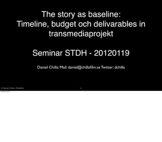 The story as baseline:
                       Timeline, budget och delivarables in
                                transmediaprojekt

                             Seminar STDH - 20120119
                              Daniel Chilla: Mail: daniel@chillaﬁlm.se Twitter: dchilla




© Daniel Chilla, Chillaﬁlm                                1
onsdag 25 januari 12
 