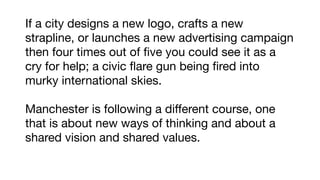 If a city designs a new logo, crafts a new
strapline, or launches a new advertising campaign
then four times out of ﬁve you could see it as a
cry for help; a civic ﬂare gun being ﬁred into
murky international skies.

Manchester is following a different course, one
that is about new ways of thinking and about a
shared vision and shared values.
 