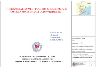KEY MAP
DEPARTMENT OF URBAN AND
REGIONAL PLANNING
SCHOOL OF PLANNING AND
ARCHITECTURE
JNAFAU, HYDERABAD- 500028
SHEET NO
NAME : AKELLA LAKSHMI NARASIMHA MURTHY
ROLL NUMBER : 12011BA002
SEMESTER : B.TECH PLANNING, VIII SEMESTER
SUBJECT : PLANNING PROJECT
TITLE OF THE SHEET:
SCALE:
ORIENTATION:
TITLE OF THE PROJECT : TOURISM
DEVELOPMENT PLAN FOR KONASEEMAAND
CORINGA ZONES OF EAST GODAVAI DISTRICT
TOURISM DEVELOPMENT PLAN FOR KONASEEMAAND
CORINGA ZONES OF EAST GODAVARI DISTRICT
DEPARTMENT OF URBAN AND REGIONAL PLANNING
SCHOOL OF PLANNING AND ARCHITECTURE
JAWAHARLAL NEHRU ARCHITECTURE AND FINE ARTS UNIVERSITY
BY-A.L.N.MURTHY
12011BA002
VIII-SEMESTER
B.TECH-PLANNING
TITLE
0
 