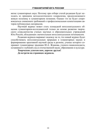 ГУМАНИТАРИЙ ЮГА РОССИИ
 
витие гуманитарных наук. Поэтому при отборе статей редакция будет ис-
ходить из принципа методологического плюрализма, предполагающего
живую полемику в гуманитарном познании. Однако это не будет сопро-
вождаться снижением требований к профессиональным компетенциям ав-
торов публикуемых материалов.
       Научный журнал может стать площадкой интеллектуального об-
щения гуманитариев-исследователей только на основе развития творче-
ского сотрудничества ученых научных и образовательных учреждений
Юга России, обладающих значительным интеллектуальным потенциалом.
       Редакция журнала выражает надежду на то, что новый журнал будет
способствовать интеллектуальным прорывам в гуманитарных науках и
формированию креативной научной среды в регионе, ученые которого со-
храняют гуманитарные традиции Ю.А. Жданова, ученого-энциклопедиста,
оставившего глубокий след в отечественной науке, образовании и культуре.
       Творческих успехов вам, дорогие друзья!
       До встречи на страницах журнала.




                                   10
 