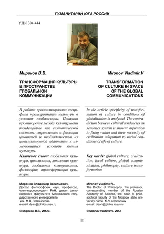 ГУМАНИТАРИЙ ЮГА РОССИИ
 
УДК 304.444




    Миронов В.В.                                                  Mironov Vladimir.V

    ТРАНСФОРМАЦИЯ КУЛЬТУРЫ                                    TRANSFORMATION
    В ПРОСТРАНСТВЕ                                         OF CULTURE IN SPACE
    ГЛОБАЛЬНОЙ                                                   OF THE GLOBAL
    КОММУНИКАЦИИ                                               COMMUNICATIONS


    В работе проанализирована специ-              In the article specificity of transfor-
    фика трансформации культуры в                 mation of culture in conditions of
    условиях глобализации. Показано               globalization is analysed. The contra-
    противоречие между культурными                diction between cultural tendencies as
    тенденциями как семиотической                 semiotics system is shown: aspiration
    системы: стремлением к фиксации               to fixing values and their necessity of
    ценностей и необходимостью их                 civilization adaptation to varied con-
    цивилизационной адаптации к из-               ditions of life of culture.
    меняющимся условиям бытия
    культуры.
    Ключевые слова: глобальная куль-              Key words: global culture, civiliza-
    тура, цивилизация, локальная куль-            tion, local culture, global commu-
    тура, глобальная коммуникация,                nication, philosophy, culture trans-
    философия, трансформация куль-                formation.
    туры.

    Миронов Владимир Васильевич,                  Mironov Vladimir.V.,
    Доктор философских наук, профессор,           The Doctor of Philosophy, the professor,
    член-корреспондент РАН, декан фило-           corresponding member of the Russian
    софского факультета Московского госу-         Academy of Science, the dean of philo-
    дарственного университета                     sophical faculty of the Moscow state uni-
     им. М.В. Ломоносова                          versity name M.V.Lomonosov
    e-mail: dean@philos.msu.ru                    e-mail: dean@philos.msu.ru

    © Миронов В.В., 2012 г.                       © Mironov Vladimir.V., 2012


                                            101
 