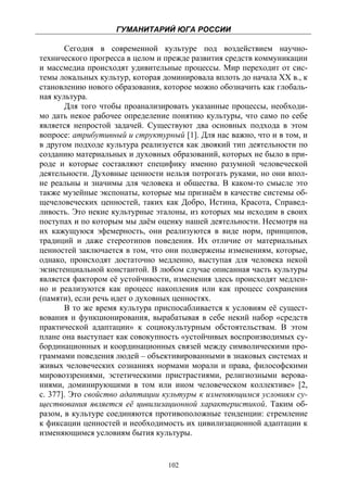 ГУМАНИТАРИЙ ЮГА РОССИИ
 
       Сегодня в современной культуре под воздействием научно-
технического прогресса в целом и прежде развития средств коммуникации
и массмедиа происходят удивительные процессы. Мир переходит от сис-
темы локальных культур, которая доминировала вплоть до начала ХХ в., к
становлению нового образования, которое можно обозначить как глобаль-
ная культура.
       Для того чтобы проанализировать указанные процессы, необходи-
мо дать некое рабочее определение понятию культуры, что само по себе
является непростой задачей. Существуют два основных подхода в этом
вопросе: атрибутивный и структурный [1]. Для нас важно, что и в том, и
в другом подходе культура реализуется как двоякий тип деятельности по
созданию материальных и духовных образований, которых не было в при-
роде и которые составляют специфику именно разумной человеческой
деятельности. Духовные ценности нельзя потрогать руками, но они впол-
не реальны и значимы для человека и общества. В каком-то смысле это
также музейные экспонаты, которые мы признаём в качестве системы об-
щечеловеческих ценностей, таких как Добро, Истина, Красота, Справед-
ливость. Это некие культурные эталоны, из которых мы исходим в своих
поступах и по которым мы даём оценку нашей деятельности. Несмотря на
их кажущуюся эфемерность, они реализуются в виде норм, принципов,
традиций и даже стереотипов поведения. Их отличие от материальных
ценностей заключается в том, что они подвержены изменениям, которые,
однако, происходят достаточно медленно, выступая для человека некой
экзистенциальной константой. В любом случае описанная часть культуры
является фактором её устойчивости, изменения здесь происходят медлен-
но и реализуются как процесс накопления или как процесс сохранения
(памяти), если речь идет о духовных ценностях.
       В то же время культура приспосабливается к условиям её сущест-
вования и функционирования, вырабатывая в себе некий набор «средств
практической адаптации» к социокультурным обстоятельствам. В этом
плане она выступает как совокупность «устойчивых воспроизводимых су-
бординационных и координационных связей между символическими про-
граммами поведения людей – объективированными в знаковых системах и
живых человеческих сознаниях нормами морали и права, философскими
мировоззрениями, эстетическими пристрастиями, религиозными верова-
ниями, доминирующими в том или ином человеческом коллективе» [2,
с. 377]. Это свойство адаптации культуры к изменяющимся условиям су-
ществования является её цивилизационной характеристикой. Таким об-
разом, в культуре соединяются противоположные тенденции: стремление
к фиксации ценностей и необходимость их цивилизационной адаптации к
изменяющимся условиям бытия культуры.


                                 102
 