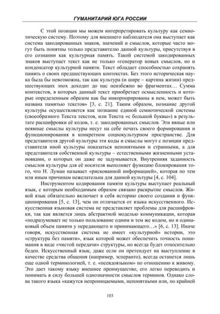ГУМАНИТАРИЙ ЮГА РОССИИ
 
       С этой позиции мы можем интерпретировать культуру как семио-
тическую систему. Поэтому для внешнего наблюдателя она выступает как
система закодированных знаков, значений и смыслов, которые часто мо-
гут быть понятны только представителю данной культуры, присутствуя в
его сознании как культурная память. Такой системой закодированных
знаков выступает текст как не только «генератор новых смыслов, но и
конденсатор культурной памяти. Текст обладает способностью сохранять
память о своих предшествующих контекстах. Без этого историческая нау-
ка была бы невозможна, так как культура (и шире – картина жизни) пред-
шествующих эпох доходит до нас неизбежно во фрагментах… Сумма
контекстов, в которых данный текст приобретает осмысленность и кото-
рые определенным образом как бы инкорпорированы в нем, может быть
названа памятью текстов» [3, с. 21]. Таким образом, познание другой
культуры осуществляется как познание единой семиотической системы
(своеобразного Текста текстов, или Текста «с большой буквы») в резуль-
тате расшифровки её кодов, т. е. закодированных смыслов. Эти явные или
неявные смыслы культуры несут на себе печать своего формирования и
функционирования в конкретном социокультурном пространстве. Для
представителя другой культуры эти коды и смыслы могут с позиции пред-
ставителя иной культуры показаться непонятными и странными, а для
представителя собственной культуры – естественными жизненными уста-
новками, о которых он даже не задумывается. Внутренняя заданность
смыслов культуры для её носителя выполняет функцию блокирования то-
го, что Н. Луман называет «рискованной информацией», которая по тем
или иным причинам нежелательна для данной культуры [4, с. 104].
       Инструментом кодирования памяти культуры выступает реальный
язык, с которым необходимым образом связано раскрытие смыслов. Жи-
вой язык обязательно включает в себя историю своего создания и функ-
ционирования [5, с. 13], чем он отличается от языка искусственного. Ис-
кусственная языковая система не представляет проблемы для расшифров-
ки, так как является лишь абстрактной моделью коммуникации, которая
«подразумевает не только пользование одним и тем же кодом, но и одина-
ковый объем памяти у передающего и принимающего…» [6, с. 13]. Иначе
говоря, искусственная система не имеет «культурной» истории, это
«структура без памяти», язык которой может обеспечить точность пони-
мания в виде «чистой передачи» структуры, но всегда будет относительно
беден. Искусственный язык, даже если он претендует на выступление в
качестве средства общения (например, эсперанто), всегда останется лишь
еще одной терминологией, т. е. «псевдоязыком» по отношению к живому.
Это дает такому языку внешнее преимущество, его легко переводить и
понимать в силу большей однозначности смыслов терминов. Однако сло-
ва такого языка «кажутся непроницаемыми, непонятными или, по крайней

                                  103
 