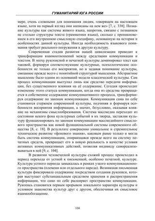 ГУМАНИТАРИЙ ЮГА РОССИИ
 
мере, очень сложными для понимания людям, говорящем на настоящем
языке, хотя на первый взгляд они написаны на нем же» [7, с. 338]. Позна-
ние культуры как системы живого языка, напротив, связано с познанием
не столько структуры текста (грамматики языка), сколько с проникнове-
нием в его внутреннюю смысловую специфику, основанную на истории и
особенностях данной культуры. Иногда необходимость языкового пони-
мания требует реального погружения в другую культуру.
       Современная стадия развития нашей цивилизации приводит к
трансформации взаимоотношений между средствами коммуникации и
текстом. В эпоху рукописной и печатной культуры доминировал текст как
таковой, формируя соответствующие культурные, психологические осо-
бенности не только его восприятия, но и задавая понимание культуры,
связанное прежде всего с понятийной структурой мышления. Абстрактное
мышление было одним из оснований модели классической культуры. Сам
процесс коммуникации выступал лишь как средство передачи информа-
ции, без существенного влияния на её содержание. Сегодня происходит
изменение этого статуса коммуникации, когда она из средства превраща-
ется в собственное содержание коммуникативного процесса, трансформи-
руя содержание по законам коммуникации. Коммуникация сама по себе
становится стержнем современной культуры, подчиняя и формируя осо-
бенности восприятия информации, а значит, безусловно, оказывая влия-
ние на механизмы смыслообразования. Система массмедиа переходит из
состояния некого фона культурных событий в их творца, заставляя куль-
туру функционировать по законам коммуникации массмедийного смысло-
вого пространства как новой функциональной системы современного об-
щества [8, с. 18]. В результате совершенно уникальное и стремительное
техническое развитие «фонового знания», каковым ранее только и могла
быть система коммуникации, опирающаяся прежде всего на систему пе-
чатных средств, превращает его в новую реальность в качестве условия
активных коммуникативных действий, позволяя индивиду самореализо-
вываться в ней [9, с. 104].
       В развитии человеческой культуры схожий процесс происходил в
период перехода от устной к письменной, особенно печатной, культуре.
Культура устного периода замыкалась в рамках узкого коммуникационно-
го пространства (племени или отдельного народа). Возникшая письменная
культура фиксировала содержание посредством создания рукописи, кото-
рая выступает субстанциальным средством хранения и распространения
информации, что само по себе расширяет пространство коммуникации.
Рукопись становится первым прорывом локального характера культуры и
условием знакомства культур друг с другом, обеспечивая их смысловое
взаимообогащение.


                                  104
 