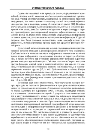 ГУМАНИТАРИЙ ЮГА РОССИИ
 
        Одним из следствий этих процессов стало упорядочивание поня-
тийной системы за счёт внесения в неё некоторых искусственных принци-
пов [10]. Фактор упорядоченности, нацеленный на оптимизацию хранения
информации, мог иметь целью как передачу данной смысловой информа-
ции другим, так и, напротив, задачу её сокрытия от других [11]. В любом
случае смыслы культуры были закодированными, но был и механизм рас-
крытия этих кодов, даже без прямого погружения в иную культуру – пере-
вод (расшифровка, раскодирование) смыслов зафиксированных в пись-
менной форме на другой язык. Письменность упорядочивала информацию
по неким правилам, давая возможность сохранения информации. С другой
стороны, она была слишком локализована, даже географическим про-
странством, и рассматривалась прежде всего как средство фиксации уст-
ной речи.
        Культурный взрыв происходит в связи с возникновением книгопе-
чатания, которое приводит к доминированию линейного типа мышления.
Удобство книги в качестве носителя информации значительно экономит
время поиска информации, что оказывает влияние на характер образова-
ния, в основе которого всё в большей степени лежит принцип выработки
умения находить нужный материал. Об этом печалился Сократ, выступая
против фиксации мыслей даже в письменной форме, так как, по его мне-
нию, это приводило не к обладанию знанием или мудростью, а к манипу-
лированию знанием других [12, с. 64]. Действительно, в чём-то Сократ
оказался прав, ибо фиксирование мыслей приводит к их подчинению ис-
кусственным правилам языка. Человек начинает мыслить грамматически-
ми формами, трансформируя по законам грамматики окружающее нас бы-
тие [13, с. 4, 201–202].
        Возникает ещё одно противоречие. Книгопечатание выводит уст-
ную культуру за горизонты фонетического и пространственного ограни-
чения, но одновременно порождает её замыкание пределами национально-
го языка. Культура, по выражению Ю.М. Лотмана, кодируется языком,
т. е. становится семиотически замкнутой. В результате описанных процес-
сов в силу множественности живых языков мы наблюдаем своеобразное
«столкновение» этих замкнутых локальных культур, реализующееся в на-
пластовании информации и смыслов. При этом происходит напластование
информации горизонтальной, связанной с расшифровкой кодов современ-
ной культуры, и информации вертикальной, связанной с её исторической
интерпретацией, т. е. переводом на современный язык исторически ушед-
ших от нас смыслов. Это неизбежно приводит к опасности «модерниза-
ции» смыслов через внесение в него нового содержания, но одновременно
вырабатывается идеальный пласт того, что мы обозначаем как историче-
скую память, обеспечивающую коммуникацию поколений. Связывая ме-
жду собой людей и общество как по горизонтальной (диахронической)

                                  105
 