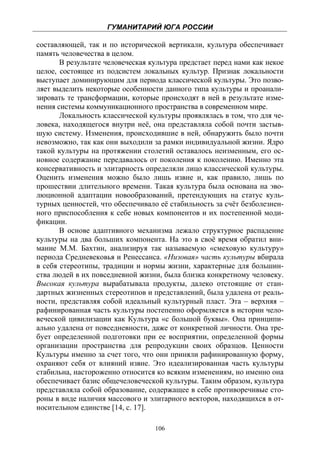 ГУМАНИТАРИЙ ЮГА РОССИИ
 
составляющей, так и по исторической вертикали, культура обеспечивает
память человечества в целом.
       В результате человеческая культура предстает перед нами как некое
целое, состоящее из подсистем локальных культур. Признак локальности
выступает доминирующим для периода классической культуры. Это позво-
ляет выделить некоторые особенности данного типа культуры и проанали-
зировать те трансформации, которые происходят в ней в результате изме-
нения системы коммуникационного пространства в современном мире.
       Локальность классической культуры проявлялась в том, что для че-
ловека, находящегося внутри неё, она представляла собой почти застыв-
шую систему. Изменения, происходившие в ней, обнаружить было почти
невозможно, так как они выходили за рамки индивидуальной жизни. Ядро
такой культуры на протяжении столетий оставалось неизменным, его ос-
новное содержание передавалось от поколения к поколению. Именно эта
консервативность и элитарность определяли лицо классической культуры.
Оценить изменения можно было лишь извне и, как правило, лишь по
прошествии длительного времени. Такая культура была основана на эво-
люционной адаптации новообразований, претендующих на статус куль-
турных ценностей, что обеспечивало её стабильность за счёт безболезнен-
ного приспособления к себе новых компонентов и их постепенной моди-
фикации.
       В основе адаптивного механизма лежало структурное распадение
культуры на два больших компонента. На это в своё время обратил вни-
мание М.М. Бахтин, анализируя так называемую «смеховую культуру»
периода Средневековья и Ренессанса. «Низовая» часть культуры вбирала
в себя стереотипы, традиции и нормы жизни, характерные для большин-
ства людей в их повседневной жизни, была близка конкретному человеку.
Высокая культура вырабатывала продукты, далеко отстоящие от стан-
дартных жизненных стереотипов и представлений, была удалена от реаль-
ности, представляя собой идеальный культурный пласт. Эта – верхняя –
рафинированная часть культуры постепенно оформляется в истории чело-
веческой цивилизации как Культура «с большой буквы». Она принципи-
ально удалена от повседневности, даже от конкретной личности. Она тре-
бует определенной подготовки при ее восприятии, определенной формы
организации пространства для репродукции своих образцов. Ценности
Культуры именно за счет того, что они приняли рафинированную форму,
охраняют себя от влияний извне. Это идеализированная часть культуры
стабильна, настороженно относится ко всяким изменениям, но именно она
обеспечивает базис общечеловеческой культуры. Таким образом, культура
представляла собой образование, содержащее в себе противоречивые сто-
роны в виде наличия массового и элитарного векторов, находящихся в от-
носительном единстве [14, с. 17].

                                  106
 