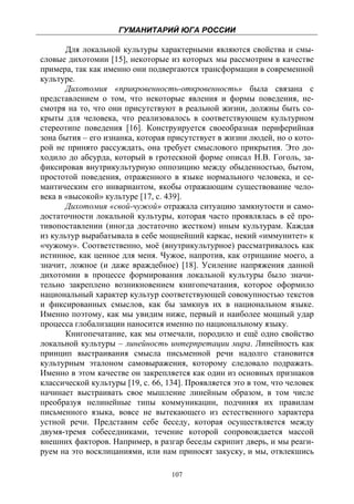 ГУМАНИТАРИЙ ЮГА РОССИИ
 
       Для локальной культуры характерными являются свойства и смы-
словые дихотомии [15], некоторые из которых мы рассмотрим в качестве
примера, так как именно они подвергаются трансформации в современной
культуре.
       Дихотомия «прикровенность-откровенность» была связана с
представлением о том, что некоторые явления и формы поведения, не-
смотря на то, что они присутствуют в реальной жизни, должны быть со-
крыты для человека, что реализовалось в соответствующем культурном
стереотипе поведения [16]. Конструируется своеобразная периферийная
зона бытия – его изнанка, которая присутствует в жизни людей, но о кото-
рой не принято рассуждать, она требует смыслового прикрытия. Это до-
ходило до абсурда, который в гротескной форме описал Н.В. Гоголь, за-
фиксировав внутрикультурную оппозицию между обыденностью, бытом,
простотой поведения, отраженного в языке нормального человека, и се-
мантическим его инвариантом, якобы отражающим существование чело-
века в «высокой» культуре [17, с. 439].
       Дихотомия «свой-чужой» отражала ситуацию замкнутости и само-
достаточности локальной культуры, которая часто проявлялась в её про-
тивопоставлении (иногда достаточно жестком) иным культурам. Каждая
из культур вырабатывала в себе мощнейший каркас, некий «иммунитет» к
«чужому». Соответственно, моё (внутрикультурное) рассматривалось как
истинное, как ценное для меня. Чужое, напротив, как отрицание моего, а
значит, ложное (и даже враждебное) [18]. Усиление напряжения данной
дихотомии в процессе формирования локальной культуры было значи-
тельно закреплено возникновением книгопечатания, которое оформило
национальный характер культур соответствующей совокупностью текстов
и фиксированных смыслов, как бы замкнув их в национальном языке.
Именно поэтому, как мы увидим ниже, первый и наиболее мощный удар
процесса глобализации наносится именно по национальному языку.
       Книгопечатание, как мы отмечали, породило и ещё одно свойство
локальной культуры – линейность интерпретации мира. Линейность как
принцип выстраивания смысла письменной речи надолго становится
культурным эталоном самовыражения, которому следовало подражать.
Именно в этом качестве он закрепляется как один из основных признаков
классической культуры [19, с. 66, 134]. Проявляется это в том, что человек
начинает выстраивать свое мышление линейным образом, в том числе
преобразуя нелинейные типы коммуникации, подчиняя их правилам
письменного языка, вовсе не вытекающего из естественного характера
устной речи. Представим себе беседу, которая осуществляется между
двумя-тремя собеседниками, течение которой сопровождается массой
внешних факторов. Например, в разгар беседы скрипит дверь, и мы реаги-
руем на это восклицаниями, или нам приносят закуску, и мы, отвлекшись

                                   107
 