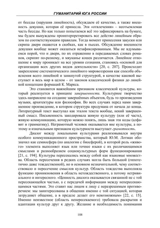 ГУМАНИТАРИЙ ЮГА РОССИИ
 
от беседы (нарушив линейность), обсуждаем её качество, а также внеш-
ность девушки, которая её принесла. Эти «отвлечения» – неотъемлемая
часть беседы. Но как только попытаемся всё это зафиксировать на бумаге,
мы будем вынуждены проинтерпретировать все действо линейным обра-
зом по соответствующим правилам. Тогда момент принесения закуски или
скрипа двери окажется в скобках, как в пьесах. Обсуждение внешности
девушки вообще может оказаться незафиксированным. Мы не вдумыва-
емся порой, что и двери, по их отражению в передаваемых словах рома-
нов, скрипят по-разному, и мяуканье кошек различается. Линейное отно-
шение к миру проникает на все уровни сознания, становясь «основой для
организации всех других видов деятельности» [20, с. 207]. Происходит
закрепление систематического линейного мировоззрения как способа объ-
яснения всего линейной и замкнутой структурой, в качестве каковой вы-
ступает и весь мир в целом – от законов классической физики до линей-
ной концепции формаций К. Маркса.
        Это становится важнейшим признаком классической культуры, ко-
торый реализуется в принципе завершенности. Культурное творчество
здесь направлено на создание завершённых объектов, будь то произведения
музыки, архитектуры или философии. Во всех случаях перед нами завер-
шенное произведение, в котором структура продумана от начала до конца.
Литературный текст выступал как эталон текста вообще, некий завершен-
ный смысл. Письменность закодировала живую культуру (или её часть),
живую коммуникацию, которую можно понять, лишь зная эти коды (алфа-
вит и грамматику). Неграмотный человек оказывается вне культуры, а по-
этому и изначальным признаком культурности выступает грамотность.
        Диалог между локальными культурами реализовывался внутри
особого коммуникационного пространства, который Ю.М. Лотман обо-
значил как семиосфера (по аналогии с биосферой), в которой роль «живо-
го» элемента выполняет язык или точнее языки с их различающимися
смыслами и разнообразием социокультурных форм функционирования
[21, с. 194]. Культуры пересекались между собой как языковые множест-
ва. Область пересечения в редких случаях могла быть большой (гипоте-
тично даже тождественной), но в основном незначительной, чему соответ-
ствовало и пересечение смыслов культур. Область тождества выполняла
функцию проникновения в область нетождественного, а потому нетриви-
ального и интересного. «Ценность диалога оказывается связанной не с той
пересекающейся частью, а с передачей информации между непересекаю-
щимися частями. Это ставит нас лицом к лицу с неразрешимым противо-
речием: мы заинтересованы в общении именно с той ситуацией, которая
затрудняет общение, а в пределе делает его невозможным» [22, с. 15].
Именно неизвестное (область непересекаемого) требовала раскрытия и
адаптации культур друг к другу. Желание и необходимость понимания

                                  108
 