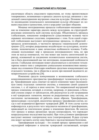 ГУМАНИТАРИЙ ЮГА РОССИИ
 
увеличивало область смыслового пересечения, но этому препятствовало
«напряжение», возникающее в процессе диалога культур, связанное с тен-
денцией самосохранения внутренних смыслов культуры. Познание облас-
ти несовпадения (изначального непонимания) культур обогащает их но-
выми смыслами и ценностями, хотя и затрудняет сам факт общения.
       Мощные интеграционные процессы глобализации оказывают влия-
ние на изменение характера диалога между культурами, на структурооб-
разующие компоненты всей системы культуры. Объективность процесса
глобализации, повышение комфортности существования человека часто
скрывают негативные следствия, сопряженные с этим. Если одной сторо-
ной глобализации выступают интеграционные процессы, то оборотной –
процессы дезинтеграции, в частности процессы «национальной дезинте-
грации» [23], которые разрушающе воздействуют на культурные, полити-
ческие, экономические и даже личностные особенности человека. Глоба-
лизация подталкивает мир к процессам интеграционного типа, но при
этом не всегда понимается, что она может как носить синтетический ха-
рактер, основанный на соединении положительных компонентов систем,
так и быть реализованной как тип интеграции, подавляющий особенности
систем. Глобальная интеграция может реализоваться в системном тотали-
таризме нового типа с совершенно уникальными возможностями манипу-
ляции над сознанием (благодаря новейшим средствам коммуникации) как
отдельного человека, так и общества в целом при внешней видимости де-
мократического устройства [24].
       Изменение средств коммуникации и возникновение глобального
коммуникационного пространства трансформирует человеческую культу-
ру. Трансформация здесь означает не просто изменение через эволюцион-
ную смену отдельных элементов системы, а изменение самой сущности
системы, т. е. её переход в иное качество. Это направленный внутренний
процесс изменения, который, в отличие, например, от революции, в боль-
шей степени сокрыт от наблюдателя, ибо реализуется за счёт встраивания
в неё чужеродных элементов, внешне не разрушающих саму систему, но
постепенно заставляющих её работать иным образом. Трансформация,
происходящая с культурой, аналогична процессу трансфекции клетки, ко-
гда в неё встраивается фрагмент чужеродной ДНК. В этом случае клетка
инфицируется, в результате чего запускается механизм её трансформации,
приводящей на генетическом уровне к изменению фенотипа. Во многом
этот процесс в живых организмах трудно контролируем, что порождает
непредсказуемые последствия (мутации). При этом условием трансфекции
выступает внешнее электрическое поле (электропорация). В ряде случаев
она может заставить клетку саму бороться с наследственными болезнями.
       Трансформация культуры – это схожий процесс привнесения в неё
«культурной инфекции» в качестве чужеродной составляющей, которая

                                 109
 