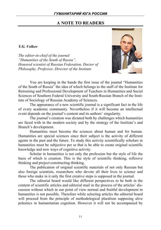 ГУМАНИТАРИЙ ЮГА РОССИИ
 
                          A NOTE TO READERS




Y.G. Volkov

The editor-in-chief of the journal
“Humanities of the South of Russia”,
Honored scientist of Russian Federation, Doctor of
Philosophy, Professor, Director of the Institute


        You are keeping in the hands the first issue of the journal “Humanities
of the South of Russia” the idea of which belongs to the staff of the Institute for
Retraining and Professional Development of Teachers in Humanities and Social
Sciences of Southern Federal University and South-Russian Branch of the Insti-
tute of Sociology of Russian Academy of Sciences.
        The appearance of a new scientific journal is a significant fact in the life
of every academic community. Nevertheless if it will become an intellectual
event depends on the journal’s content and its authors’ singularity.
        The journal’s creation was dictated both by challenges which humanities
are faced with in the modern society and by the strategy of the Institute’s and
Branch’s development.
        Humanities must become the sciences about human and for human.
Humanities are special sciences since their subject is the activity of different
agents in the past and the future. To study this activity scientifically scholars in
humanities must be subjective per se that is be able to create original scientific
knowledge and new ways of cognitive activity.
        Scholar in humanities is not only the profession but the style of life the
basis of which is creation. This is the style of scientific thinking, reflexive
thinking and project-constructing thinking.
        The publication of original scientific materials of not only Russian but
also foreign scientists, researchers who devote all their lives to science and
those who make in it only the first creative steps is supposed in the journal.
        The editorial board would like different perspectives to be both in the
content of scientific articles and editorial mail in the process of the articles’ dis-
cussion without which in our point of view normal and fruitful development in
humanities is not possible. Therefore while selecting articles the editorial board
will proceed from the principle of methodological pluralism supposing alive
polemics in humanitarian cognition. However it will not be accompanied by


                                         11
 
