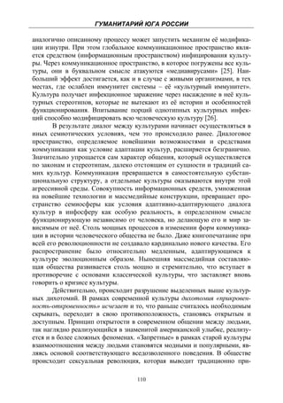 ГУМАНИТАРИЙ ЮГА РОССИИ
 
аналогично описанному процессу может запустить механизм её модифика-
ции изнутри. При этом глобальное коммуникационное пространство явля-
ется средством (информационным пространством) инфицирования культу-
ры. Через коммуникационное пространство, в которое погружены все куль-
туры, они в буквальном смысле атакуются «медиавирусами» [25]. Наи-
больший эффект достигается, как и в случае с живыми организмами, в тех
местах, где ослаблен иммунитет системы – её «культурный иммунитет».
Культура получает инфекционное заражение через насаждение в неё куль-
турных стереотипов, которые не вытекают из её истории и особенностей
функционирования. Впитывание порций однотипных культурных инфек-
ций способно модифицировать всю человеческую культуру [26].
       В результате диалог между культурами начинает осуществляться в
иных семиотических условиях, чем это происходило ранее. Диалоговое
пространство, определяемое новейшими возможностями и средствами
коммуникации как условие адаптации культур, расширяется безгранично.
Значительно упрощается сам характер общения, который осуществляется
по законам и стереотипам, далеко отстоящим от сущности и традиций са-
мих культур. Коммуникация превращается в самостоятельную субстан-
циональную структуру, а отдельные культуры оказываются внутри этой
агрессивной среды. Совокупность информационных средств, умноженная
на новейшие технологии и массмедийные конструкции, превращает про-
странство семиосферы как условия адаптивно-адаптирующего диалога
культур в инфосферу как особую реальность, в определенном смысле
функционирующую независимо от человека, но делающую его и мир за-
висимым от неё. Столь мощных процессов в изменении форм коммуника-
ции в истории человеческого общества не было. Даже книгопечатание при
всей его революционности не создавало кардинально нового качества. Его
распространение было относительно медленным, адаптирующимся к
культуре эволюционным образом. Нынешняя массмедийная составляю-
щая общества развивается столь мощно и стремительно, что вступает в
противоречие с основами классической культуры, что заставляет вновь
говорить о кризисе культуры.
       Действительно, происходит разрушение выделенных выше культур-
ных дихотомий. В рамках современной культуры дихотомия «прикровен-
ность-откровенность» исчезает и то, что раньше считалось необходимым
скрывать, переходит в свою противоположность, становясь открытым и
доступным. Принцип открытости в современном общении между людьми,
так наглядно реализующийся в знаменитой американской улыбке, реализу-
ется и в более сложных феноменах. «Запретные» в рамках старой культуры
взаимоотношения между людьми становятся модными и популярными, яв-
ляясь основой соответствующего вседозволенного поведения. В обществе
происходит сексуальная революция, которая выводит традиционно при-

                                 110
 