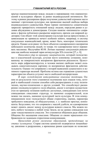 ГУМАНИТАРИЙ ЮГА РОССИИ
 
крытые взаимоотношения между людьми и переживания этих взаимоотно-
шений в культурных образах за рамки индивидуальной интимности. По-
этому в рамках расширения сферы получения удовольствий огромное место
занимает «эротизация культуры» как проявление высшей свободы выбора
индивидуального удовольствия. Ранее термин «интимность» семантически
закреплял прикрытость отношений между людьми, определяя рамки и ус-
ловия обсуждения и демонстрации. Сегодня понятие «интимность» сопря-
жено с фактом публичного раскрытия запретного, причем для широкой ау-
дитории. Сам объект этой демонстрации в культуре всегда присутствовал, и
цивилизация не привнесла ничего особенно нового, например, в систему
сексуальных взаимодействий, кроме, может быть, некоторых технических
средств. Однако если ранее это было объектом одновременного восприятия
небольшого количества людей, то теперь это одновременно могут пережи-
вать миллионы. Неслучайно Ю.М. Лотман оценивал сексуальную револю-
цию как наиболее мощный таран антикультуры ХХ столетия [27, с. 8].
       Наносится удар по принципу завершённости, который господство-
вал в классической культуре, уступая место клиповому сознанию, осно-
ванному на поверхностном восприятии фрагментов реальности. Целост-
ность мира дефрагментируется, и человек внешне свободно может скла-
дывать самостоятельную картинку из воспринятых фрагментов действи-
тельности. Однако это сопряжено с потерей выявления сущностного и ис-
тинного характера явлений. Проблема истины как отражения сущностных
характеристик объекта уступает место свободной интерпретации.
       В мире господствуют интегративные языковые тенденции. Од-
ним из результатов этого становится подчинение всех языков тому, кото-
рый в наибольшей степени способен себя распространить в силу полити-
ческих, научно-технических и других условий. Это способствует расши-
рению «псевдокультурного» поля общения, диалог в котором осуществля-
ется по принципу познания наиболее доступных, совпадающих или почти
совпадающих смысловых структур, то наименее содержательной, если
можно так сказать, наименее культурной части культуры. В этом комму-
никационном поле господствуют общие стереотипы, оценки, параметры
требуемого поведения, её общедоступные, т. е. наиболее простые, компо-
ненты. Безусловно, что это сопряжено с массой удобств, но одновременно
может лишить диалог между культурами всякого смысла. Мы можем по-
нять любого человека в любой точке Земли, но на уровне совпадения или
даже тождественности смыслов. Это становится общением ради общения.
Общение без насыщения смыслами. Общение со своим зеркальным ото-
бражением по заданным стереотипам коммуникации.
       Происходит резкое увеличение образований, претендующих на
статус культурных. Старая система ценностей подвергается мощнейше-
му давлению и разрушению, а временные рамки адаптации не позволяет

                                  111
 