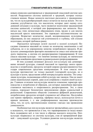 ГУМАНИТАРИЙ ЮГА РОССИИ
 
новым символам адаптироваться к традиционной смысловой системе цен-
ностей. Разрушаются системы ценностей и традиций, которые господ-
ствовали веками. Новые ценности настолько расходятся с традиционны-
ми, что их культурообразующий смысл остается не всегда ясным. Это по-
ложение усугубляется тем, что мыслители, которые дают оценку сего-
дняшней ситуации в культуре, часто являются носителями традиционной
системы ценностей, в которой они формировались как личности. Под-
няться над этим личностным образованием очень трудно и для многих
мыслителей просто невозможно. Это порождает пессимистические на-
строения. Возрастает количество людей, воспринимающих культурные
образования, но оно лишается той утонченности и глубины, той степени
подготовки, которой требовало ранее.
       Нарушается пропорция между высокой и низовой культурой. По-
следняя становится массовой не только по количеству вовлеченных в неё
субъектов, но и по упрощенному качеству потребляемого продукта. В ре-
зультате доминирующим фактором оказывается не смысл или качество про-
дукта творчества, а система его распространения (тиражирования). В этом
смысле массовая культура – это типично низовая культура, но значительно
усиленная новейшими средствами аудиовизуального репродуцирования.
       В этих условиях возникает феномен поп-культуры как доминиро-
вание низовой культуры, ставшей массовой по характеру своего произ-
водства и потребления, продукты которой широко распространяются бла-
годаря современным средствам коммуникации. В этом смысле поп-
культура противостоит не только высокой (элитарной) культуре, но и
культуре в целом, представляя собой контркультурное явление. Это симу-
ляция культуры, подменяющая собой культуру как таковую. Она не имеет
своих национальных корней, даже если сопряжена с языком своей культу-
ры. Главным отличием поп-культуры является изменение характера про-
изводства и потребления её образцов, для которых важнейшим фактором
становится массовость и оперативность распространения. Это, в свою
очередь, порождает бесконечное приумножение сферы удовольствий и
развлечений. Современное общество становится фабрикой развлечений,
потребителями продуктов которой становится всё общество. Неслучайно
сам термин «фабрика», например, «фабрика звезд», используется почти в
прямом значении, т. е. как унифицированное массовое производство
звёзд, что, по сути, противоположно понятию «звезда» как проявлению
уникальности.
       Особенностью поп-культуры является чрезвычайная агрессивность
и всеядность, что проявляется в том, что тиражированию (и моде) может
быть подвержено всё, в том числе и образцы высокого искусства. Поп-
культура «вырвалась» из системы культуры, став её превращённой фор-
мой – симуляцией культуры. Условием развития поп-культуры является

                                  112
 