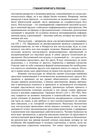 ГУМАНИТАРИЙ ЮГА РОССИИ
 
постоянная раскрутка в медиапространстве, охватывающим не только раз-
влекательную сферу, но и все сферы бытия человека. Например, законы
раскрутки в виде проектов – от политических до индивидуальных – стано-
вятся обязательной нормой, часто прикрывая их содержательную бед-
ность. Поп-культура – это самовыражение современной массовой культу-
ры и типичный продукт глобального информационного пространства. Она
принципиально отстранена от фундаментальных этнических, религиозных
оснований и традиций. Её условием является интегрированная информа-
ционная среда, а реализацией – массовые действа, которые мы нынче обо-
значаем как шоу.
       Поп-культура – прекрасная среда для распространения медиавиру-
сов [28, с. 15]. Принципом их распространения является узнаваемость в
медиапространстве, на чём и базируется вся поп-культура, будь то узна-
ваемость поп-звёзд или поп-лидеров политики. Важным признаком поп-
культуры является неотделимость репродуцируемых произведений от
воспринимающей его массовой среды и самих средств технической ре-
продукции. Исполняющий поп-музыку и слушающий ее – это одно целое,
их невозможно представить друг без друга. В шоу господствует не инди-
видуальное, т. е. отличное от другого, творчество, а принцип соучастия.
Участие само по себе становится формой коммуникации без необходимо-
сти какого-то понимания другого или передачи какого-то смысла. Поэто-
му и знание языка здесь практически не нужно или сведено к минимуму.
       Влияние поп-культуры на общество именно благодаря новейшим
средствам коммуникации и возможностям аудиовизуальных средств без-
гранично и проникает на все уровни общественного сознания. «Поп-
музыка перевела религиозные, а именно христианские, формы причаще-
ния в архаическую плоскость и превзошла те возможности поглощения,
которые предлагаются подле алтарей, рекомендуя публике припасть к
психоакустическим телесным полостям и тем самым словно присоеди-
ниться к шествию современных "звуковых богов"» [29, с. 541–542]. Поп-
шоу опирается на активное поведение и взаимодействие массы, сиюми-
нутно учитывая её реакцию. Исполнитель воспринимается слушателями
как часть их самих, и они требуют от него соответствующего их настрое-
нию поведения, а не элитарной отстраненности. Поскольку бесконечное
шоу поп-культуры пронизывает жизнь каждого человека, то оно не огра-
ничивается только традиционными средствами развлечения, а превращает
в развлечение всю окружающую действительность. Человек буквально во
всем ищет зрелищности, а средства массмедиа помогают её представить в
соответствующей яркой форме. Реальная жизнь подменяется бесконечны-
ми реалити-шоу как пример высшей степени симуляции, которая не так
безобидна, ибо вырабатывает в человеке однотипные, а значит, легко ма-
нипулируемые стереотипы поведения. Это может представлять опреде-

                                  113
 