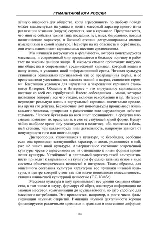 ГУМАНИТАРИЙ ЮГА РОССИИ
 
лённую опасность для общества, когда агрессивность по любому поводу
может выплеснуться на улицы и носить массовый характер просто из-за
реализации сознания (вируса) соучастия, как в карнавале. Представляется,
что многие события такого типа последних лет, имея, безусловно, поводы
политического характера, в большей степени детерминированы именно
изменениями в самой культуре. Несмотря на их опасность и серьёзность,
они очень напоминают карнавальные шествия средневековья.
       Мы начинаем погружаться в «реальность», которая конструируется
массмедиа, и современный мир превращается в большое поп-шоу и рабо-
тает по законам данного жанра. В каком-то смысле происходит погруже-
ние общества в современный средневековый карнавал, который вошел в
нашу жизнь, в условиях иной информационной среды. Низовая культура
становится официально признаваемой как ее превращенная форма, и её
представители удостаиваются высоких званий и наград, становятся героя-
ми. Блестящим условием для нарастания и закрепления карнавала стано-
вится Интернет. Общение в Интернете – это виртуальное карнавальное
шествие со всей его атрибутикой. Вместо собеседников – маски, которые
позволяют говорить все что угодно, включая оскорбления и пр. Интернет
переводит реальную жизнь в виртуальный карнавал, значительно продле-
вая время его действа. Бесконечное шоу поп-культуры пронизывает жизнь
каждого человека, превращая в развлечение всю окружающую действи-
тельность. Человек буквально во всем ищет зрелищности, а средства мас-
смедиа помогают их представить в соответствующей яркой форме. Неслу-
чайно наиболее яркие шоу реализуются в политике, ибо политика в боль-
шей степени, чем какая-нибудь иная деятельность, напрямую зависит от
популярности того или иного лидера.
       Диспропорция, сложившаяся в культуре, не безобидна, особенно
если она принимает затянувшийся характер, и люди, родившиеся в ней,
уже не знают иной культуры. Альтернативное состояние современной
культуры чревато агрессивностью по отношению к иным формам прояв-
ления культуры. Устойчивый и длительный характер такой альтернатив-
ности приводит к вырыванию из культуры фундаментальных основ в виде
системы общечеловеческих ценностей и интересов. Таким образом, для
описанного состояния культуры характерны все признаки низовой куль-
туры, в центре которой стоит так или иначе понимаемая повседневность,
ставшая наивысшей культурной ценностью (Г.С. Кнабе).
       Массовая культура и шоу пронизывают все уровни сознания обще-
ства, в том числе и науку, формируя её образ, адаптируя информацию по
законам массовой коммуникации до неузнаваемости, но зато удобную для
массового потребления. Это проявляется, например, в росте числа фаль-
сификации научных открытий. Имитация научной деятельности хорошо
финансируется различными премиями и грантами и постепенно деформи-

                                  114
 