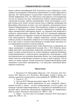 ГУМАНИТАРИЙ ЮГА РОССИИ
 
никает соблазн мистификаций [34]. Реализуется идея гипертекста, позво-
ляющего ассоциативно и бесконечно перескакивать от одного фрагмента к
другому, без необходимости осуществлять смысловое связывание полу-
чаемой информации [35]. Это обеспечило популярность постмодернизма,
так как он оказался на стыке тектонических сдвигов, происходящих в че-
ловеческой культуре, отразив умонастроение эпохи постмодерна, в кото-
рой человек устал читать толстые тексты, будь то образцы литературы или
философии, объективно не имеет для этого времени, заполненного погло-
щением информационных клипов. Постмодернизм опирается на фрагмен-
тарность и клиповость массового сознания современного человека, фик-
сируя сиюминутный событийный момент, не утруждая себя вопросами о
сущности происходящих событий. При всей его внутренней рафиниро-
ванной сложности он выражает господство обыденного сознания и ценно-
стей повседневности. Однако отражая нарастание степени внутренней
свободы людей, не желающих опираться на готовые рефлексивные схемы,
он не даёт ответа о степени ответственности, которая может наступить по-
сле переживания пьянящего чувства свободы.
       За свободой мышления может стоять банальность и упрощения, ко-
торые доминируют в современной культуре [36, с. 181]. Конечно, фило-
софия выступает как реализация творческих потенций человеческого соз-
нания, которая осуществляется на самом обширном первично-бытийном,
коммуникационном и семиотическом пространстве, включающем в себя
как рациональное исследование феноменов бытия, так и конструирование
новых смыслов, позволяющих взглянуть на мир «с иной стороны». Тем не
менее эта «иная сторона» должна находиться в рамках философского реф-
лексивного смыслового пространства, а не выступать имитацией фило-
софского мышления.

                                Примечания

       1. Момджян К.Х. Философия общества // В.Г. Кузнецов, И.Д. Куз-
нецова, В.В. Миронов, К.Х. Момджян. Философия. Учение о бытии, по-
знании и ценностях человеческого существования М.: ИНФРА-М, 1999.
       2. Там же. С. 377.
       3. Лотман Ю.М. Внутри мыслящих миров. М., 1996. С. 21.
       4. «Воздействие памяти проявляется во всех операциях общест-
венной системы, а значит – во всех коммуникациях, где она служит для
контроля текущей непротиворечивости с оглядками (im Seitenblick) на из-
вестный мир и исключает рискованную информацию как невероятную»
(Никлас Луман. Реальность массмедиа. М., 2005. С. 104)
       5. «Язык – это код плюс его история» (Лотман Ю.М. Культура и
взрыв. М., 1992. С. 13).

                                  116
 