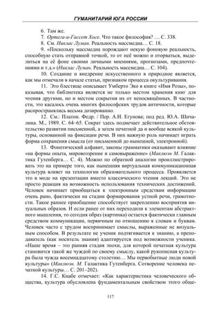 ГУМАНИТАРИЙ ЮГА РОССИИ
 
       6. Там же.
       7. Ортега-и-Гассет Хосе. Что такое философия? … С. 338.
       8. См. Никлас Луман. Реальность массмедиа… С. 18.
       9. «Поскольку массмедиа порождают некую фоновую реальность,
способную стать отправной точкой, то от неё можно и оторваться, выде-
литься на её фоне своими личными мнениями, прогнозами, предпочте-
ниями и т.д.» (Никлас Луман. Реальность массмедиа… С. 104).
       10. Создание и внедрение искусственного в природное является,
как мы отмечали в начале статьи, признаком процесса окультуривания.
       11. Это блестяще описывает Умберто Эко в книге «Имя Розы», по-
казывая, что библиотека является не только местом хранения книг для
чтения другими, но и местом сокрытия их от непосвящённых. В частно-
сти, это касалось очень многих философских трудов античности, которые
распространялись весьма дозированно.
       12. См.: Платон. Федр. / Пер. А.Н. Егунова; под ред. Ю.А. Шича-
лина. М., 1989. С. 64–65. Сократ здесь подмечает действительное обстоя-
тельство развития письменной, а затем печатной да и вообще всякой куль-
туры, основанной на фиксации речи. В них важную роль начинает играть
форма сохранения смысла (от письменной до нынешней, электронной).
       13. Фонетический алфавит, законы грамматики оказывают влияние
«на формы опыта, мировоззрение и самовыражение» (Маклюэн М. Галак-
тика Гутенберга… С. 4). Можно по обратной аналогии проиллюстриро-
вать это на примере того, как нынешняя виртуальная коммуникационная
культура влияет на технологии образовательного процесса. Проявляется
это в моде на презентации вместо классического чтения лекций. Это не
просто реакция на возможность использования технических достижений.
Человек начинает приобщаться к электронным средствам информации
очень рано, фактически на стадии формирования устной речи, грамотно-
сти. Такое раннее приобщение способствует закреплению восприятия ви-
зуальных образов. И если ранее от них переходили к элементам абстракт-
ного мышления, то сегодня образ (картинка) остается фактически главным
средством коммуникации, первичным по отношению к словам и буквам.
Человек часто с трудом воспринимает смыслы, выраженные не визуаль-
ным способом. В результате не ученик подтягивается к знанию, а препо-
даватель (как носитель знания) адаптируется под возможности ученика.
«Наше время – это ранняя стадия эпохи, для которой печатная культура
становится такой же чуждой по своему смыслу, какой рукописная культу-
ра была чужда восемнадцатому столетию… Мы первобытные люди новой
культуры» (Маклюэн. М. Галактика Гутенберга. Сотворение человека пе-
чатной культуры… С. 201–202).
       14. Г.С. Кнабе отмечает: «Как характеристика человеческого об-
щества, культура обусловлена фундаментальным свойством этого обще-

                                  117
 