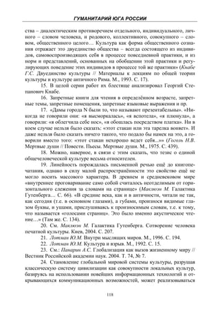 ГУМАНИТАРИЙ ЮГА РОССИИ
 
ства – диалектическим противоречием отдельного, индивидуального, лич-
ного – словом человека, и родового, коллективного, совокупного – сло-
вом, общественного целого… Культура как форма общественного созна-
ния отражает это двуединство общества – всегда состоящего из индиви-
дов, самовоспроизводящих себя в процессе повседневной практики, и из
норм и представлений, основанных на обобщении этой практики и регу-
лирующих поведение этих индивидов в процессе той же практики» (Кнабе
Г.С. Двуединство культуры // Материалы к лекциям по общей теории
культуры и культуре античного Рима. М., 1993. С. 17).
       15. В целой серии работ их блестяще анализировал Георгий Сте-
панович Кнабе.
       16. Запретные книги для чтения в определённом возрасте, запрет-
ные темы, запретные помещения, запретные языковые выражения и пр.
       17. «Дамы города N были то, что называют презентабельны». «Ни-
когда не говорили они: «я высморкалась», «я вспотела», «я плюнула», а
говорили: «я облегчила себе нос», «я обошлась посредством платка». Ни в
коем случае нельзя было сказать: «этот стакан или эта тарелка воняет». И
даже нельзя было сказать ничего такого, что подало бы намек на это, а го-
ворили вместо того: «этот стакан нехорошо ведет себя...»» (Гоголь Н.В.
Мертвые души // Повести. Пьесы. Мертвые души. М., 1975. С. 439).
       18. Можно, наверное, в связи с этим сказать, что тезис о единой
общечеловеческой культуре весьма относителен.
       19. Линейность порождалась письменной речью ещё до книгопе-
чатания, однако в силу малой распространённости это свойство ещё не
могло носить массового характера. В древнем и средневековом мире
«внутреннее проговаривание само собой считалось неотделимым от гори-
зонтального слежения за словами на странице» (Маклюэн М. Галактика
Гутенберга… С. 66). «В средние века, как и в античности, читали не так,
как сегодня (т.е. в основном глазами), а губами, произнося видимые гла-
зом буквы, и ушами, прислушиваясь к произносимым словам, т.е. к тому,
что называется «голосами страниц». Это было именно акустическое чте-
ние…» (Там же. С. 134).
       20. См. Маклюэн М. Галактика Гутенберга. Сотворение человека
печатной культуры. Киев, 2004. С. 207.
       21. Лотман Ю.М. Внутри мыслящих миров. М., 1996. С. 194.
       22. Лотман Ю.М. Культура и взрыв. М., 1992. С. 15.
       23. См.: Панарин А.С. Глобализация как вызов жизненному миру //
Вестник Российской академии наук. 2004. Т. 74, № 7.
       24. Становление глобальной мировой системы культуры, разрушая
классическую систему цивилизации как совокупности локальных культур,
базируясь на использовании новейших информационных технологий и от-
крывающихся коммуникационных возможностей, может реализовываться

                                   118
 