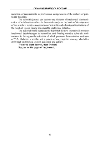 ГУМАНИТАРИЙ ЮГА РОССИИ
 
reduction of requirements to professional competences of the authors of pub-
lished materials.
        The scientific journal can become the platform of intellectual communi-
cation of scholars-researchers in humanities only on the basis of development
of the scholars’ creative cooperation of scientific and educational institutions of
the South of Russia having considerable intellectual potential.
        The editorial board expresses the hope that the new journal will promote
intellectual breakthroughs in humanities and forming creative scientific envi-
ronment in the region the scientists of which preserves humanitarian traditions
of Y.A. Zhdanov, a scholar and a person of encyclopedic learning who left a
deep track in domestic science, education and culture.
        Wish you every success, dear friends!
        See you on the pages of the journal.




                                        12
 