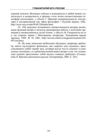 ГУМАНИТАРИЙ ЮГА РОССИИ
 
игровой легкости. Возникает соблазн и возможности в любой момент со-
скользнуть в несерьезность и иронию, столь полно соответствующие ат-
мосфере постмодерна…» (Кнабе Г. Принцип индивидуальности, постмо-
дерн и альтернативный ему образ философии // Русский журнал. URL:
http://www.russ.ru/edu/99-05-24/knabe.htm).
        35. «Он допускает возможность множественности авторов, размы-
вание функций автора и читателя, расширенные работы с нечеткими гра-
ницами и множественность путей чтения...» (Визель М. Гипертексты по ту
и эту стороны экрана // Иностранная литература. Электронная версия
жрунала. 1999. № 10. URL: http://novosti.online.ru/magazine/inostran/n10-
99/visel.htm).
        36. Не знаю, насколько необходимо обсуждать, например, пробле-
му такого «культурного феномена», как «дерьмо» или «пуканье», пред-
ставляющего собой «некий звук, который всегда что-то означает в соци-
альных ситуациях», и глубокомысленный вывод автора о том, что «семан-
тика пуканья представляет собой весьма сложную проблему» (Слотер-
дайк П. Критика цинического разума. Екатеринбург, 2001. С. 181).




                                   120
 