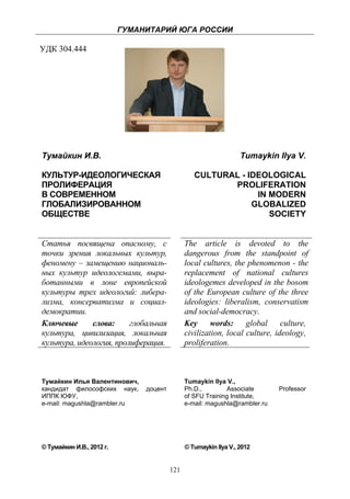 ГУМАНИТАРИЙ ЮГА РОССИИ
 
УДК 304.444




    Тумайкин И.В.                                                      Tumaykin Ilya V.

    КУЛЬТУР-ИДЕОЛОГИЧЕСКАЯ                            CULTURAL - IDEOLOGICAL
    ПРОЛИФЕРАЦИЯ                                             PROLIFERATION
    В СОВРЕМЕННОМ                                                  IN MODERN
    ГЛОБАЛИЗИРОВАННОМ                                             GLOBALIZED
    ОБЩЕСТВЕ                                                          SOCIETY


    Статья посвящена опасному, с                   The article is devoted to the
    точки зрения локальных культур,                dangerous from the standpoint of
    феномену – замещению националь-                local cultures, the phenomenon - the
    ных культур идеологемами, выра-                replacement of national cultures
    ботанными в лоне европейской                   ideologemes developed in the bosom
    культуры трех идеологий: либера-               of the European culture of the three
    лизма, консерватизма и социал-                 ideologies: liberalism, conservatism
    демократии.                                    and social-democracy.
    Ключевые      слова:     глобальная            Key words: global culture,
    культура, цивилизация, локальная               civilization, local culture, ideology,
    культура, идеология, пролиферация.             proliferation.



    Тумайкин Илья Валентинович,                    Tumaykin Ilya V.,
    кандидат философских наук,      доцент         Ph.D.,        Associate       Professor
    ИППК ЮФУ,                                      of SFU Training Institute,
    e-mail: magushla@rambler.ru                    e-mail: magushla@rambler.ru




    © Тумайкин И.В., 2012 г.                       © Tumaykin Ilya V., 2012


                                             121
 
