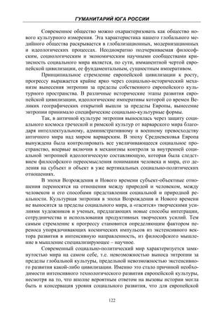ГУМАНИТАРИЙ ЮГА РОССИИ
 
       Современное общество можно охарактеризовать как общество но-
вого культурного измерения. Эта характеристика нашего глобального ме-
дийного общества раскрывается в глобализационных, модернизационных
и идеологических процессах. Неоднократно подчеркиваемая философ-
ским, социологическим и экономическим научными сообществами кри-
зисность социального мира является, по сути, имманентной чертой евро-
пейской цивилизации, ее фундаментальным, сущностным императивом.
       Принципиальное стремление европейской цивилизации к росту,
прогрессу выражается крайне ярко через социально-исторический меха-
низм вынесения энтропии за пределы собственного европейского куль-
турного пространства. В различные исторические этапы развития евро-
пейской цивилизации, идеологические императивы которой со времен Ве-
ликих географических открытий вышли за пределы Европы, вынесение
энтропии принимало специфические социально-культурные формы.
       Так, в античной культуре энтропия выносилась через защиту соци-
ального космоса греческой и римской культур от варварского мира благо-
даря интеллектуальному, административному и военному превосходству
античного мира над миром варварским. В эпоху Средневековья Европа
вынуждена была контролировать все увеличивающееся социальное про-
странство, впервые включив в механизмы контроля за внутренней соци-
альной энтропией идеологическую составляющую, которая была следст-
вием философского переосмысления понимания человека и мира, его де-
ления на субъект и объект в уже вертикальных социально-политических
отношениях.
       В эпохи Возрождения и Нового времени субъект-объектные отно-
шения переносятся на отношения между природой и человеком, между
человеком и его способами представления социальной и природной ре-
альности. Культурная энтропия в эпохи Возрождения и Нового времени
не выносится за пределы социального мира, а «гасится» творческими уси-
лиями художников и ученых, предлагающих новые способы интеграции,
сотрудничества и использования продуктивных творческих усилий. Тем
самым стремление к прогрессу становится определяющим фактором пе-
реноса упорядочивающих космических импульсов из экстенсивного век-
тора развития в интенсивную направленность, из философского мышле-
ние в мышление специализирующее – научное.
       Современный социально-политический мир характеризуется замк-
нутостью мира на самом себе, т.е. невозможностью выноса энтропии за
пределы глобальной культуры, предельной невозможностью экстенсивно-
го развития какой-либо цивилизации. Именно это стало причиной необхо-
димости интенсивного технологического развития европейской культуры,
несмотря на то, что вполне вероятным ответом на вызовы истории могла
быть и консервация уровня социального развития, что для европейской

                                 122
 