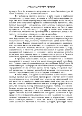 ГУМАНИТАРИЙ ЮГА РОССИИ
 
культуры было бы равноценно самоустранению из глобальной истории. И
тогда, кто ведает, как бы развивался наш мир!
       Но требование прогресса включает в себя сегодня и требование
унификации культурных норм, что несет за собой продолжающуюся, те-
перь уже ярко выраженную культурно-идеологическую экспансию евро-
пейских норм экстенсивного развития, выражающихся в идеологемах трех
базовых идеологий – либерализма, консерватизма, социал-демократии.
Фактически требование экстенсивного развития культуры Европы акку-
мулировало и ее собственную культуру в компактные социально-
политические прагматически ориентированные идеологемы, которые по-
зволили сформировать новое мировоззрение европейца.
       Но поскольку сами идеологемы являются «архивным», историче-
ским результатом долгого культурного социально-исторического разви-
тия европейского мира, постольку они включают в себя и ассимиляцион-
ный потенциал Европы, позволяющий им интегрироваться в националь-
ные, локальные культуры, изменяя их через изменение менталитета их но-
сителя. Тем самым возникает опасность утраты национальных культур,
следовательно, и опасность устранения возможных в будущем способов
представлений социального и природного миров, возможных способов
интеграции национальных культур, позволяющих разрешить в будущем
социальные, правовые, экономические проблемы глобального мира.
       Устранение национальных культур осуществляется с помощью
предлагаемого автором конструкта культур-идеологической пролифера-
ции. Понятие «пролиферация» было предложено Полом Фейрабендом. В
философии науки пролиферация означает феномен взаимопроникновения,
«прорастания» новых научных идей на почве старой, проверенной науч-
ной парадигмы, что отвечает европейской тенденции прогрессивного ин-
тенсивного развития через фундаментальную и прикладную науку.
       В социальной, культурной и политической жизни национальных
культур культур-идеологическая пролиферация означает своеобразный
феномен социализации поколений через усвоение не национальной, род-
ной культуры, а своеобразного синтеза национальной культуры и идеоло-
гем трех основных идеологий Нового времени. Уже трансформисты пола-
гали, что смешение культур порождает культурные гибриды и новые гло-
бальные культурные сети (Я. Питерс, Р. Робертсон). Но современность
ставит проблему, состоящую в том, что приоритетность в подобных куль-
турных синтезах отдается европейским культурным доминантам в пре-
вращенной форме идеологем, поскольку они для отдельного человека, от-
дельного представителя национальных культур, олицетворяют прежде
всего личностную успешность, что в свою очередь обусловливает накоп-
ление социальной энтропии в локальных культурах, транслируя нацио-


                                 123
 