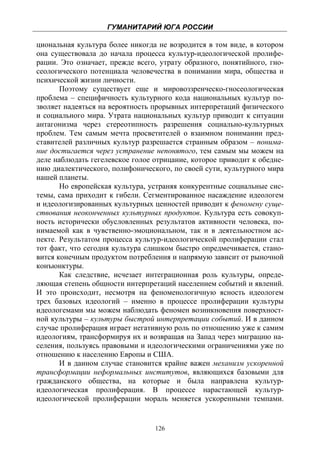 ГУМАНИТАРИЙ ЮГА РОССИИ
 
циональная культура более никогда не возродится в том виде, в котором
она существовала до начала процесса культур-идеологической пролифе-
рации. Это означает, прежде всего, утрату образного, понятийного, гно-
сеологического потенциала человечества в понимании мира, общества и
психической жизни личности.
       Поэтому существует еще и мировоззренческо-гносеологическая
проблема – специфичность культурного кода национальных культур по-
зволяет надеяться на вероятность прорывных интерпретаций физического
и социального мира. Утрата национальных культур приводит к ситуации
антагонизма через стереотипность разрешения социально-культурных
проблем. Тем самым мечта просветителей о взаимном понимании пред-
ставителей различных культур разрешается странным образом – понима-
ние достигается через устранение непонятого, тем самым мы можем на
деле наблюдать гегелевское голое отрицание, которое приводит к обедне-
нию диалектического, полифонического, по своей сути, культурного мира
нашей планеты.
       Но европейская культура, устраняя конкурентные социальные сис-
темы, сама приходит к гибели. Сегментированное насаждение идеологем
и идеологизированных культурных ценностей приводит к феномену суще-
ствования неоконченных культурных продуктов. Культура есть совокуп-
ность исторически обусловленных результатов активности человека, по-
нимаемой как в чувственно-эмоциональном, так и в деятельностном ас-
пекте. Результатом процесса культур-идеологической пролиферации стал
тот факт, что сегодня культура слишком быстро опредмечивается, стано-
вится конечным продуктом потребления и напрямую зависит от рыночной
конъюнктуры.
       Как следствие, исчезает интеграционная роль культуры, опреде-
ляющая степень общности интерпретаций населением событий и явлений.
И это происходит, несмотря на феноменологичную ясность идеологем
трех базовых идеологий – именно в процессе пролиферации культуры
идеологемами мы можем наблюдать феномен возникновения поверхност-
ной культуры – культуры быстрой интерпретации событий. И в данном
случае пролиферация играет негативную роль по отношению уже к самим
идеологиям, трансформируя их и возвращая на Запад через миграцию на-
селения, пользуясь правовыми и идеологическими ограничениями уже по
отношению к населению Европы и США.
       И в данном случае становится крайне важен механизм ускоренной
трансформации неформальных институтов, являющихся базовыми для
гражданского общества, на которые и была направлена культур-
идеологическая пролиферация. В процессе нарастающей культур-
идеологической пролиферации мораль меняется ускоренными темпами.


                                 126
 
