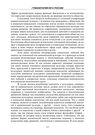 ГУМАНИТАРИЙ ЮГА РОССИИ
 
Эффект релятивизации морали приводит фактически к ее исчезновению,
что определяет возрастающую нагрузку на правовые институты общества.
       Следствием этого является необходимость тотальной кодификации
взаимоотношений человека с человеком или гражданина с обществом. Но
в социально-гражданских отношениях всегда должен оставаться элемент
спонтанности, так как именно он определяет имманентную культуре тен-
денцию развития. Но развитость современных электронных технологий,
которые можно использовать для отслеживания действий и поведения ин-
дивида, позволяет думать, что спонтанность в современном обществе уга-
сает, поскольку доказательство вины (правовой или нравственной) того
или иного человека становится делом технологий, а не делом свидетелей.
Постепенная объективизация человеческих отношений наталкивает на во-
прос о возрастании роли интерпретации в социальных отношениях, на ко-
торую в свою очередь воздействуют сфера идей, сфера, определяющая
ориентацию в развитии человечества в целом.
       Если ранее механизм интерпретации социальных событий был
замкнут на этнической или национальной культуре, то с приходом сетевой
ситуации релятивизации морали и объективизации событий возникает
возможность использовать интерпретацию в имиджевых, статусных и со-
циально-ролевых целях. И чем сильнее нарастает указанная тенденция,
тем менее ценной становится национальная культура, которая перестает
быть прикладной и переходит в разряд декоративной культуры. Роль же
культурных ценностей занимает социальная идеология, являющаяся ре-
зультатом замещения культурных национальных ценностей универсаль-
ными нормативными инструментами прикладной интерпретации социаль-
ных событий в конкретных целях, отдельных социально-экономических
или социально-политических групп.
       В случае анализа воздействия идеологем и культурных универса-
лий на национальную культуру мысль должна идти от уже опредмечен-
ных форм мысленной деятельности в социальных институтах, научных
открытиях и технических изобретениях. Это касается и идеологических
процессов. Прежде чем показывать последствия применения тех или иных
социально-культурных ценностей, необходимо найти уже опредмеченные
в социальные формы идеологемы той или иной идеологии. Это, с одной
стороны, является условием легитимизации идеологем конкретной идеоло-
гии в национальной культуре, с другой – только после этого становится
возможным указать на структуру, функцию идеологии. Это тем более необ-
ходимо, что идеология, с одной стороны, близка к философии, с другой – к
науке, так как именно наука стала второй ветвью философии (первая –
идеология), по которой пошла человеческая мысль. Собственно, это две
древних формы человеческой мысли, изначально заданные в попытках
осмысления мира древними: мистическая и рациональная. И если рацио-

                                  127
 