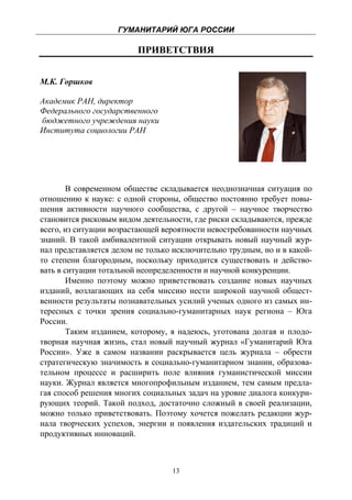 ГУМАНИТАРИЙ ЮГА РОССИИ
 
                         ПРИВЕТСТВИЯ


М.К. Горшков

Академик РАН, директор
Федерального государственного
бюджетного учреждения науки
Института социологии РАН




        В современном обществе складывается неоднозначная ситуация по
отношению к науке: с одной стороны, общество постоянно требует повы-
шения активности научного сообщества, с другой – научное творчество
становится рисковым видом деятельности, где риски складываются, прежде
всего, из ситуации возрастающей вероятности невостребованности научных
знаний. В такой амбивалентной ситуации открывать новый научный жур-
нал представляется делом не только исключительно трудным, но и в какой-
то степени благородным, поскольку приходится существовать и действо-
вать в ситуации тотальной неопределенности и научной конкуренции.
        Именно поэтому можно приветствовать создание новых научных
изданий, возлагающих на себя миссию нести широкой научной общест-
венности результаты познавательных усилий ученых одного из самых ин-
тересных с точки зрения социально-гуманитарных наук региона – Юга
России.
        Таким изданием, которому, я надеюсь, уготована долгая и плодо-
творная научная жизнь, стал новый научный журнал «Гуманитарий Юга
России». Уже в самом названии раскрывается цель журнала – обрести
стратегическую значимость в социально-гуманитарном знании, образова-
тельном процессе и расширить поле влияния гуманистической миссии
науки. Журнал является многопрофильным изданием, тем самым предла-
гая способ решения многих социальных задач на уровне диалога конкури-
рующих теорий. Такой подход, достаточно сложный в своей реализации,
можно только приветствовать. Поэтому хочется пожелать редакции жур-
нала творческих успехов, энергии и появления издательских традиций и
продуктивных инноваций.



                                  13
 