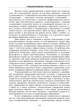 ГУМАНИТАРИЙ ЮГА РОССИИ
 
       Высокая степень распространения в нашей жизни (как теоретиче-
ской, так и повседневной) текстов, так или иначе связанных с понятием
«гуманитарность», и широчайший смысловой диапазон их применения (от
«Гуманитарий… – ежегодник» (печатная продукция), «гуманитарий… –
преподаватель» (в соответствии с сегментом профессиональной деятель-
ности), через многочисленные процессы «гуманитаризации» с помощью
«гуманитарных технологий» вплоть до «гуманитарной помощи» или «гу-
манитарного конвоя») привлекают внимание к выявлению сущности са-
мого понятия и возможной ее интерпретации в зависимости от употреб-
ляемого вместе с ним прилагательного. Иначе мы будем обречены «…на
риски застрять в пространстве (на уровне) метода "проб и ошибок", со-
скользнуть на манипулятивность и тотальность, а то и растечься в массо-
вые формы профанации знания и т.д.» [1, с. 16].
       Дабы уберечь себя от попадания в ловушку существующих в соци-
ально-философском дискурсе рисков, по всей вероятности, следует обра-
титься к истокам возникновения самого понятия и генезису проблемы его
взаимодействия с альтернативами, оформляющимися в пространстве куль-
туры. С этой точки зрения в первую очередь отметим, что проблема гума-
нитаризации изначально возникает тогда, когда естественно-научное, и в
особенности техническое, знание начало отпочковываться от культурно-
философского и обрело самостоятельность. Отделившись от культурно-
философского знания, оно, как наиболее динамично преобразующее приро-
ду, присвоило себе право заниматься проблемами человека. Именно тогда
возникли и стали оформляться собственные, имеющие техническую и есте-
ствоиспытательскую природу, критерии целесообразности и эффективно-
сти. В результате к ХХ в. полезным для человека оказалось только то, что
можно рационально просчитать (ведет к укрупнению, удешевлению, уско-
рению, усовершенствованию) по принципу работы технических устройств.
       Утверждающийся на этой основе сциентизм приводит к своеобраз-
ной дисгармонии, нарушающей целостность культуры, и появлению эф-
фекта «двух культур» (Ч. Сноу), одна из которых в знаниевой парадигме
опирается на естественно-научное отражение мира и претендует на фун-
даментальность, другой же отводится роль социально-гуманитарного при-
ложения, призванного объяснить возможности человека во взаимодейст-
вии с окружающим его миром. Именно эта расчлененность (не культуры,
а образа ее в нашем сознании), способствующая утверждению разных
форм мышления («физики» и «лирики»), и есть камень преткновения в
решении вопросов, так или иначе связанных с пониманием сущности гу-
манитаризации (в том числе и гуманитаризации образования).
       В силу сложившихся условий развития человечества на определен-
ном его этапе (индустриальная цивилизация) доминантой развития стано-
вится технократическое мышление, «…существенными чертами которого

                                  130
 