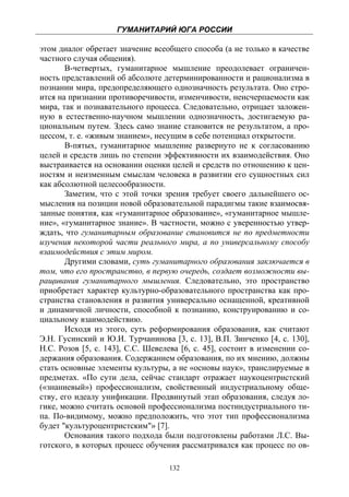 ГУМАНИТАРИЙ ЮГА РОССИИ
 
этом диалог обретает значение всеобщего способа (а не только в качестве
частного случая общения).
       В-четвертых, гуманитарное мышление преодолевает ограничен-
ность представлений об абсолюте детерминированности и рационализма в
познании мира, предопределяющего однозначность результата. Оно стро-
ится на признании противоречивости, изменчивости, неисчерпаемости как
мира, так и познавательного процесса. Следовательно, отрицает заложен-
ную в естественно-научном мышлении однозначность, достигаемую ра-
циональным путем. Здесь само знание становится не результатом, а про-
цессом, т. е. «живым знанием», несущим в себе потенциал открытости.
       В-пятых, гуманитарное мышление развернуто не к согласованию
целей и средств лишь по степени эффективности их взаимодействия. Оно
выстраивается на основании оценки целей и средств по отношению к цен-
ностям и неизменным смыслам человека в развитии его сущностных сил
как абсолютной целесообразности.
       Заметим, что с этой точки зрения требует своего дальнейшего ос-
мысления на позиции новой образовательной парадигмы такие взаимосвя-
занные понятия, как «гуманитарное образование», «гуманитарное мышле-
ние», «гуманитарное знание». В частности, можно с уверенностью утвер-
ждать, что гуманитарным образование становится не по предметности
изучения некоторой части реального мира, а по универсальному способу
взаимодействия с этим миром.
       Другими словами, суть гуманитарного образования заключается в
том, что его пространство, в первую очередь, создает возможности вы-
ращивания гуманитарного мышления. Следовательно, это пространство
приобретает характер культурно-образовательного пространства как про-
странства становления и развития универсально оснащенной, креативной
и динамичной личности, способной к познанию, конструированию и со-
циальному взаимодействию.
       Исходя из этого, суть реформирования образования, как считают
Э.Н. Гусинский и Ю.И. Турчанинова [3, с. 13], В.П. Зинченко [4, с. 130],
Н.С. Розов [5, с. 143], С.С. Шевелева [6, с. 45], состоит в изменении со-
держания образования. Содержанием образования, по их мнению, должны
стать основные элементы культуры, а не «основы наук», транслируемые в
предметах. «По сути дела, сейчас стандарт отражает наукоцентристский
(«знаниевый») профессионализм, свойственный индустриальному обще-
ству, его идеалу унификации. Продвинутый этап образования, следуя ло-
гике, можно считать основой профессионализма постиндустриального ти-
па. По-видимому, можно предположить, что этот тип профессионализма
будет "культуроцентристским"» [7].
       Основания такого подхода были подготовлены работами Л.С. Вы-
готского, в которых процесс обучения рассматривался как процесс по ов-

                                   132
 