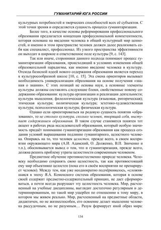 ГУМАНИТАРИЙ ЮГА РОССИИ
 
культурных потребностей и творческих способностей всех её субъектов. С
этой точки зрения и определяется сущность процесса гуманитаризации.
        Более того, в качестве основы реформирования профессионального
образования предлагается концепция профессиональной компетентности,
которая основана на введении человека в общий культурный мир ценно-
стей, и именно в этом пространстве человек должен далее реализовать се-
бя как специалист, профессионал. Из узкого пространства эффективности
он выходит в широкое и ответственное поле культуры [9, с. 143].
        Так или иначе, сторонники данного подхода понимают процесс гу-
манитаризации образования, происходящий в условиях изменения общей
образовательной парадигмы, как именно введение человека в культуру.
Отсюда базисной идеей нового содержания образования является переход
к культуросообразной школе [10, с. 15]. Эта смена ориентиров вызывает
необходимость универсализации образования на основе получения «зна-
ния о знании». С этих позиций не основы наук, а основные элементы
культуры должны составлять следующие блоки, свойственные новому со-
держанию образования: культура организации и реализации деятельности;
культура мышления; филологическая культура (языковая, риторическая);
этическая культура; политическая культура; эстетико-художественная
культура; психологическая культура; физическая культура.
        Однако если ориентироваться на родовую сущность понятия «обра-
зование», то не столько культура, сколько человек, творящий себя, высту-
пает содержанием образования. В таком случае становится понятен тот
акцент в работах ряда исследователей образования, который особую значи-
мость придаёт пониманию гуманитаризации образования как процесса соз-
дания условий выращивания подлинно гуманитарного, целостного челове-
ка. Опираясь на то, что человек целостен, прежде всего, в своем воспри-
ятии окружающего мира (А.И. Адамский, О. Долженко, В.П. Зинченко и
т.п.), обосновывается вывод о том, что и гуманитаризация, прежде всего,
должна решить проблему утраты целостности современным человеком.
        Предметное обучение противоестественно природе человека. Чело-
веку необходимо сохранять свою целостность, так как противостоящий
ему мир объективно целостен (пока его в своём восприятии не препариру-
ет человек). Между тем, как уже неоднократно подчёркивалось, «сложив-
шаяся в эпоху Я.А. Коменского система образования, которая в основе
своей содержит предметно-содержательный принцип, не дает сформиро-
ваться, а почти всегда разрушает эту целостность человека. Мир, расчле-
ненный на учебные дисциплины, выглядит достаточно регулярным и де-
терминированным, но такой мир ущербен по отношению к тому миру, в
котором мы живем реально. Мир, расчлененный на предметные области,
дидактичен, но не жизнеспособен, его освоение делает мышление челове-
ка рассудочным, но не разумным… Разум формирует иной образ мира:

                                  134
 