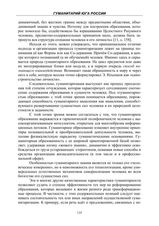 ГУМАНИТАРИЙ ЮГА РОССИИ
 
динамичный, без жестких границ между предметными областями, объе-
диняющий знание и чувства. Поэтому для построения образования, кото-
рое помогало бы, содействовало бы взращиванию Целостного Разумного
человека, предметно-содержательных принципов мало, должна быть за-
тронута вся структура сознания человека и его личность» [11, с. 158].
       Исходя из этого, можно утверждать, что принципиальное отличие
подхода в организации процесса гуманитаризации лежит на границе по-
нимания её как Формы или как Со-держания. Причём Со-держания, в цен-
тре которого познающий (а не обучаемый) человек. Именно здесь и скры-
вается природа гуманитарного образования. Не цикл предметов или даже
их интегрированные блоки или модули, а в первую очередь способ по-
знающего взаимодействия. Возникает такая обращенность к миру и через
него к себе, которую весьма точно сформулировал Э. Ильенков как «само-
строительство личности».
       Следовательно, гуманитаризация выступает как процесс преодоле-
ния той степени отчуждения, которая характеризует сегодняшнее соотне-
сение содержания образования и сущности человека. Под «гуманитарно-
стью образования» с этой точки зрения понимается образование, порож-
дающее способность гуманитарного мышления как мышления, способст-
вующего развертыванию сущностных сил человека в их природной цело-
стности и заданности.
       С этой точки зрения можно согласиться с тем, что гуманитарное
образование выражается в гармонической полифоничности человека с вы-
сокоорганизованным интеллектом, открытым для многообразия информа-
ционных потоков. Гуманитарное образование изменяет внутренние ориен-
тиры познавательной и преобразовательной деятельности человека, вы-
тесняя физикалистскую парадигму гуманистическими основаниями. Гу-
манитарная образованность с ее широкой ориентировочной базой позво-
ляет, удерживая логику «живого знания», динамично и эффективно осво-
бождаться от груза устаревающих: стереотипов, осваивая новые способы и
средства организации жизнедеятельности (в том числе и в профессио-
нальной сфере).
       Особенностью гуманитарного знания является не только его «чело-
веческое измерение», но и невозможность его технологизации, кроме уни-
версальных естественных механизмов самореализации человека во всем
богатстве его сущностных сил.
       Эти и многие другие качественные характеристики гуманитарности
позволяют судить о степени эффективности тех мер по реформированию
образования, которые вызывают к жизни разного рода трансформацион-
ные процессы. В частности, с этих содержательных позиций следует оце-
нивать состоятельность тех или иных направлений осуществляемой гума-
нитаризации. К примеру, если речь идёт о предложениях, связанных с пе-

                                 135
 